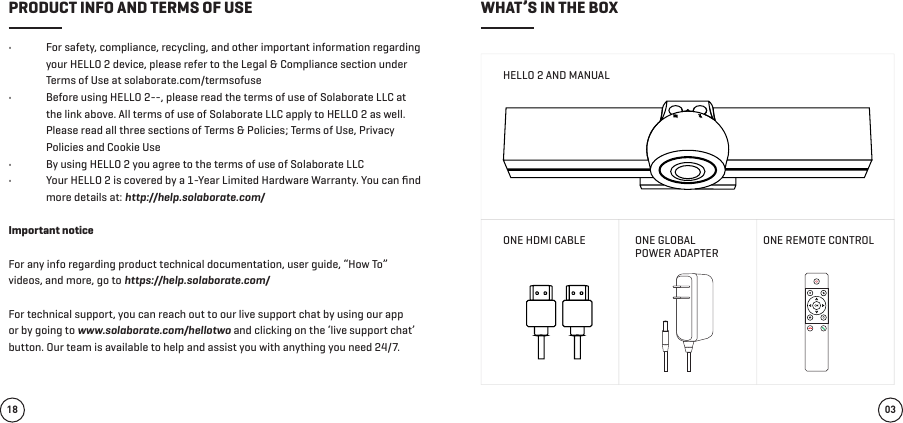 •  For safety, compliance, recycling, and other important information regarding your HELLO 2 device, please refer to the Legal &amp; Compliance section under Terms of Use at solaborate.com/termsofuse •  Before using HELLO 2--, please read the terms of use of Solaborate LLC at the link above. All terms of use of Solaborate LLC apply to HELLO 2 as well. Please read all three sections of Terms &amp; Policies; Terms of Use, Privacy Policies and Cookie Use •  By using HELLO 2 you agree to the terms of use of Solaborate LLC •  Your HELLO 2 is covered by a 1-Year Limited Hardware Warranty. You can ﬁnd more details at: http://help.solaborate.com/Important notice For any info regarding product technical documentation, user guide, “How To” videos, and more, go to https://help.solaborate.com/ For technical support, you can reach out to our live support chat by using our app or by going to www.solaborate.com/hellotwo and clicking on the ‘live support chat’ button. Our team is available to help and assist you with anything you need 24/7. HELLO 2 AND MANUALONE HDMI CABLE ONE GLOBAL POWER ADAPTERONE REMOTE CONTROL03PRODUCT INFO AND TERMS OF USE WHAT’S IN THE BOX18