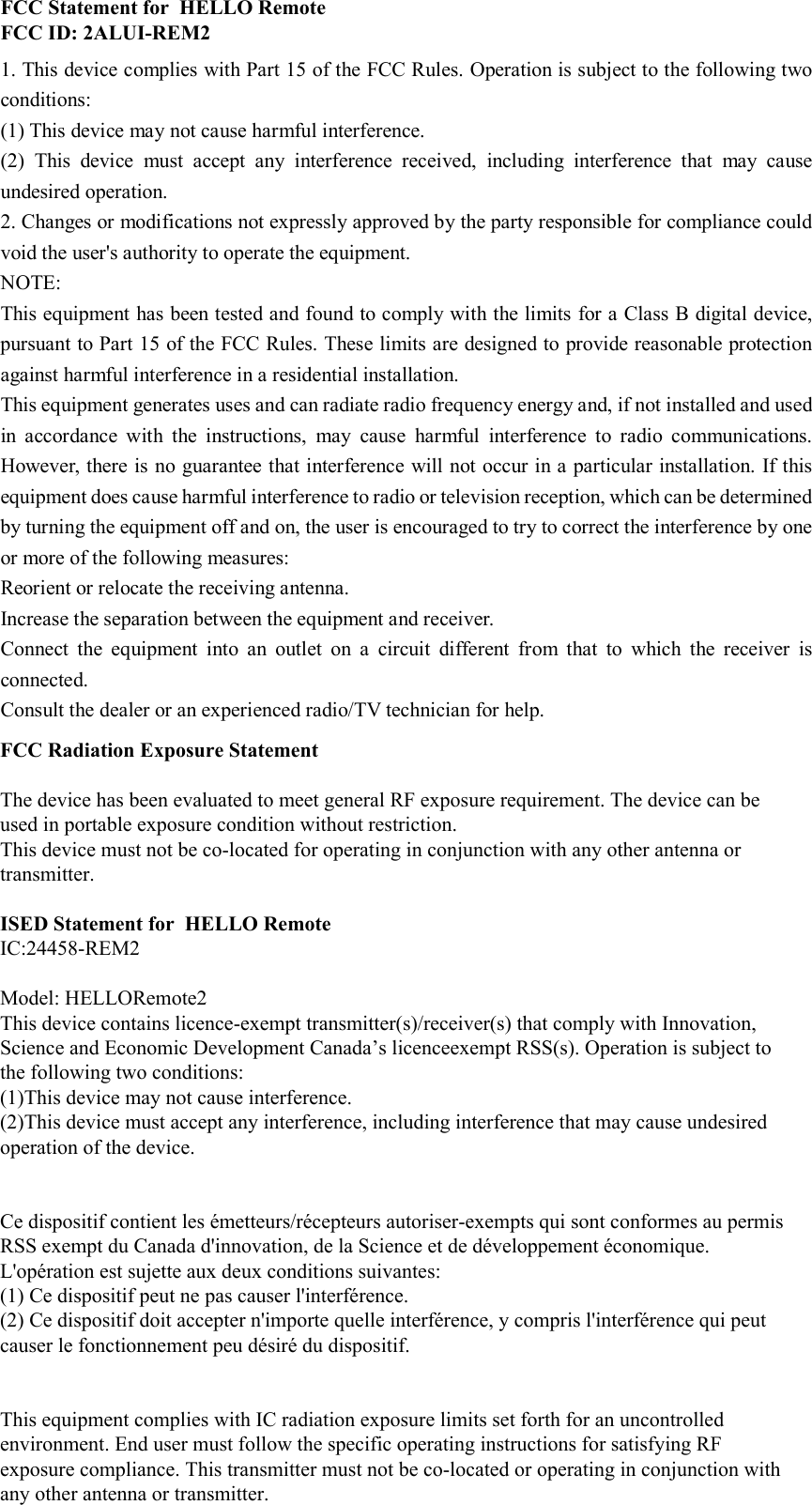 FCC Statement for  HELLO Remote FCC ID: 2ALUI-REM21. This device complies with Part 15 of the FCC Rules. Operation is subject to the following twoconditions:(1) This device may not cause harmful interference. (2)  This  device  must  accept  any  interference  received,  including  interference  that  may  cause undesired operation. 2. Changes or modifications not expressly approved by the party responsible for compliance couldvoid the user&apos;s authority to operate the equipment. NOTE:   This equipment has been tested and found to comply with the limits for a Class B digital device, pursuant to Part 15 of the FCC Rules. These limits are designed to provide reasonable protection against harmful interference in a residential installation. This equipment generates uses and can radiate radio frequency energy and, if not installed and used in  accordance  with  the  instructions,  may  cause  harmful  interference  to  radio  communications. However, there is no guarantee that interference will not occur in a particular installation. If this equipment does cause harmful interference to radio or television reception, which can be determined by turning the equipment off and on, the user is encouraged to try to correct the interference by one or more of the following measures: Reorient or relocate the receiving antenna. Increase the separation between the equipment and receiver. Connect  the  equipment  into  an  outlet  on  a  circuit  different  from  that  to  which  the  receiver  is connected.   Consult the dealer or an experienced radio/TV technician for help. FCC Radiation Exposure StatementThe device has been evaluated to meet general RF exposure requirement. The device can be used in portable exposure condition without restriction.This device must not be co-located for operating in conjunction with any other antenna or transmitter.ISED Statement for  HELLO RemoteIC:24458-REM2Model: HELLORemote2This device contains licence-exempt transmitter(s)/receiver(s) that comply with Innovation, Science and Economic Development Canada’s licenceexempt RSS(s). Operation is subject to the following two conditions:(1)This device may not cause interference.(2)This device must accept any interference, including interference that may cause undesired operation of the device.Ce dispositif contient les émetteurs/récepteurs autoriser-exempts qui sont conformes au permis RSS exempt du Canada d&apos;innovation, de la Science et de développement économique. L&apos;opération est sujette aux deux conditions suivantes: (1) Ce dispositif peut ne pas causer l&apos;interférence.(2) Ce dispositif doit accepter n&apos;importe quelle interférence, y compris l&apos;interférence qui peut causer le fonctionnement peu désiré du dispositif.This equipment complies with IC radiation exposure limits set forth for an uncontrolledenvironment. End user must follow the specific operating instructions for satisfying RFexposure compliance. This transmitter must not be co-located or operating in conjunction withany other antenna or transmitter.