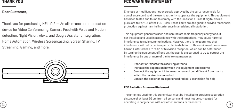 Dear Customer,Thank you for purchasing HELLO 2 — An all-in-one communication device for Video Conferencing, Camera Feed with Voice and Motion detection, Night Vision, Alexa, and Google Assistant Integration, Home Automation, Wireless Screencasting, Screen Sharing, TV Streaming, Gaming, and more.Changes or modiﬁcations not expressly approved by the party responsible for compliance could void the user’s authority to operate the equipment. This equipment has been tested and found to comply with the limits for a Class B digital device, pursuant to Part 15 of the FCC Rules. These limits are designed to provide reasonable protection against harmful interference in a residential installation. This equipment generates uses and can radiate radio frequency energy and, if not installed and used in accordance with the instructions, may cause harmful interference to radio communications. However, there is no guarantee that interference will not occur in a particular installation. If this equipment does cause harmful interference to radio or television reception, which can be determined by turning the equipment oﬀ and on, the user is encouraged to try to correct the interference by one or more of the following measures:•  Reorient or relocate the receiving antenna•  Increase the separation between the equipment and receiver•  Connect the equipment into an outlet on a circuit diﬀerent from that to which the receiver is connected•  Consult the dealer or an experienced radio/TV technician for helpFCC Radiation Exposure StatementThe antennas used for this transmitter must be installed to provide a separationdistance of at least 20 cm from all persons and must not be co-located foroperating in conjunction with any other antenna or transmitte02 19THANK YOU FCC WARNING STATEMENT