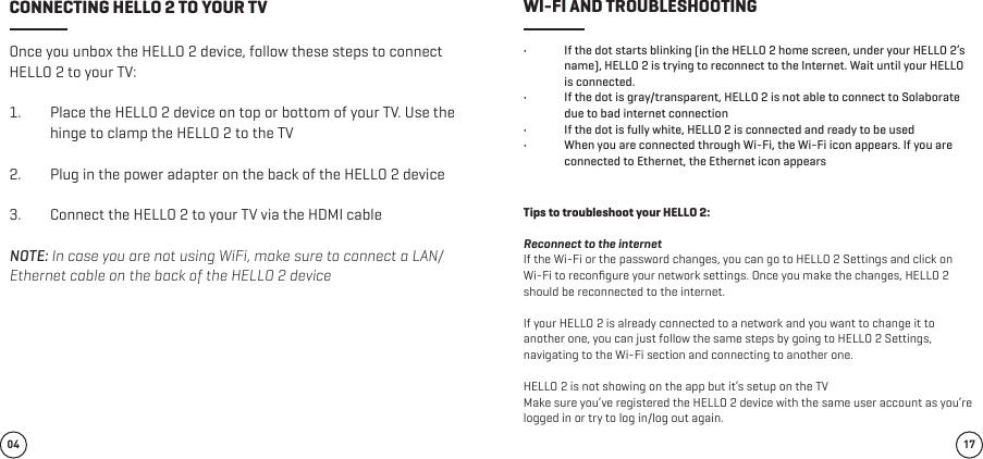 Once you unbox the HELLO 2 device, follow these steps to connect HELLO 2 to your TV:1.  Place the HELLO 2 device on top or bottom of your TV. Use the hinge to clamp the HELLO 2 to the TV 2.  Plug in the power adapter on the back of the HELLO 2 device 3.  Connect the HELLO 2 to your TV via the HDMI cable NOTE: In case you are not using WiFi, make sure to connect a LAN/Ethernet cable on the back of the HELLO 2 device •  If the dot starts blinking (in the HELLO 2 home screen, under your HELLO 2’s name), HELLO 2 is trying to reconnect to the Internet. Wait until your HELLO is connected.•  If the dot is gray/transparent, HELLO 2 is not able to connect to Solaborate due to bad internet connection•  If the dot is fully white, HELLO 2 is connected and ready to be used •  When you are connected through Wi-Fi, the Wi-Fi icon appears. If you are connected to Ethernet, the Ethernet icon appears Tips to troubleshoot your HELLO 2:Reconnect to the internet If the Wi-Fi or the password changes, you can go to HELLO 2 Settings and click on Wi-Fi to reconﬁgure your network settings. Once you make the changes, HELLO 2 should be reconnected to the internet. If your HELLO 2 is already connected to a network and you want to change it to another one, you can just follow the same steps by going to HELLO 2 Settings, navigating to the Wi-Fi section and connecting to another one. HELLO 2 is not showing on the app but it’s setup on the TVMake sure you’ve registered the HELLO 2 device with the same user account as you’re logged in or try to log in/log out again.04 17CONNECTING HELLO 2 TO YOUR TV WI-FI AND TROUBLESHOOTING