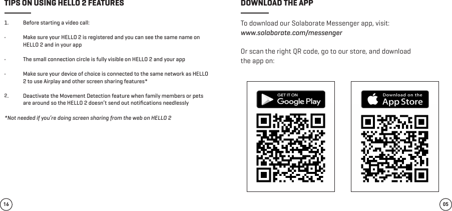 To download our Solaborate Messenger app, visit: www.solaborate.com/messenger Or scan the right QR code, go to our store, and download the app on:1.  Before starting a video call:  •  Make sure your HELLO 2 is registered and you can see the same name on HELLO 2 and in your app       •  The small connection circle is fully visible on HELLO 2 and your app     •  Make sure your device of choice is connected to the same network as HELLO 2 to use Airplay and other screen sharing features*   1.  Deactivate the Movement Detection feature when family members or pets are around so the HELLO 2 doesn’t send out notiﬁcations needlessly*Not needed if you’re doing screen sharing from the web on HELLO 205TIPS ON USING HELLO 2 FEATURES DOWNLOAD THE APP162