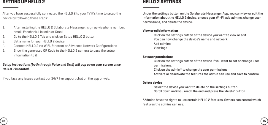 After you have successfully connected the HELLO 2 to your TV it’s time to setup the device by following these steps:1.  After installing the HELLO 2 Solaborate Messenger, sign up via phone number, email, Facebook, LinkedIn or Gmail 2.  Go to the HELLO 2 Tab and click on Setup HELLO 2 button  3.  Set a name for your HELLO 2 device 4.  Connect HELLO 2 via WiFi, Ethernet or Advanced Network Conﬁgurations 5.  Show the generated QR Code to the HELLO 2 camera to pass the setup information to it Setup instructions (both through Voice and Text) will pop up on your screen once HELLO 2 is booted. If you face any issues contact our 24/7 live support chat on the app or web. Under the settings button on the Solaborate Messenger App, you can view or edit the information about the HELLO 2 device, choose your Wi-Fi, add admins, change user permissions, and delete the device. View or edit information•  Click on the settings button of the device you want to view or edit•  You can now change the device’s name and network•  Add admins•  View logsSet user permissions•  Click on the settings button of the device if you want to set or change user permissions.•  Click on the admin* to change the user permissions•  Activate or deactivate the features the admin can use and save to conﬁrmDelete device•  Select the device you want to delete on the settings button•  Scroll down until you reach the end and press the ‘delete’ button*Admins have the rights to use certain HELLO 2 features. Owners can control which features the admins can use.06 15SETTING UP HELLO 2 HELLO 2 SETTINGS