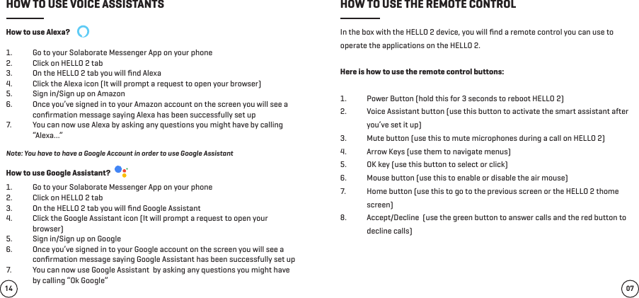 How to use Alexa? 1.  Go to your Solaborate Messenger App on your phone2.  Click on HELLO 2 tab 3.  On the HELLO 2 tab you will ﬁnd Alexa 4.  Click the Alexa icon (It will prompt a request to open your browser)5.  Sign in/Sign up on Amazon6.  Once you’ve signed in to your Amazon account on the screen you will see a conﬁrmation message saying Alexa has been successfully set up7.  You can now use Alexa by asking any questions you might have by calling “Alexa…”In the box with the HELLO 2 device, you will ﬁnd a remote control you can use to operate the applications on the HELLO 2.Here is how to use the remote control buttons: 1.  Power Button (hold this for 3 seconds to reboot HELLO 2)2.  Voice Assistant button (use this button to activate the smart assistant after you’ve set it up)3.  Mute button (use this to mute microphones during a call on HELLO 2)4.  Arrow Keys (use them to navigate menus)5.  OK key (use this button to select or click)6.  Mouse button (use this to enable or disable the air mouse)7.  Home button (use this to go to the previous screen or the HELLO 2 thome screen)8.  Accept/Decline  (use the green button to answer calls and the red button to decline calls)Note: You have to have a Google Account in order to use Google AssistantHow to use Google Assistant? 1.  Go to your Solaborate Messenger App on your phone2.  Click on HELLO 2 tab 3.  On the HELLO 2 tab you will ﬁnd Google Assistant 4.  Click the Google Assistant icon (It will prompt a request to open your browser)5.  Sign in/Sign up on Google 6.  Once you’ve signed in to your Google account on the screen you will see a conﬁrmation message saying Google Assistant has been successfully set up7.  You can now use Google Assistant  by asking any questions you might have by calling “Ok Google”07HOW TO USE VOICE ASSISTANTS HOW TO USE THE REMOTE CONTROL14