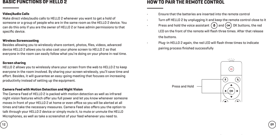 •  Ensure that the batteries are inserted into the remote control•  Turn oﬀ HELLO 2 by unplugging it and keep the remote control close to it•  Press and hold the voice assistant            and            OK buttons, the red LED on the front of the remote will ﬂash three times. After that release the buttons.•  Plug-in HELLO 2 again, the red LED will ﬂash three times to indicate pairing process ﬁnished successfullyVideo/Audio Calls Make direct video/audio calls to HELLO 2 whenever you want to get a hold of someone or a group of people who are in the same room as the HELLO 2 device. You can do this only if you are the owner of HELLO 2 or have admin permissions to that speciﬁc device.Wireless ScreencastingBesides allowing you to wirelessly share content, photos, ﬁles, videos, advanced device HELLO 2 allows you to also cast your phone screen to HELLO 2 so that everyone in the room can easily follow what you’re doing on your phone in real time.Screen sharing HELLO 2 allows you to wirelessly share your screen from the web to HELLO 2 to keep everyone in the room involved. By sharing your screen wirelessly, you’ll save time and eﬀort. Besides, it will guarantee an easy-going meeting that focuses on increasing productivity instead of setting up the equipment.Camera Feed with Motion Detection and Night VisionThe Camera Feed of HELLO 2 is packed with motion detection as well as infrared night vision features which oﬀer you full power and let you know whenever someone moves in front of your HELLO 2 at home or even oﬃce so you will be alerted at all times and take the necessary measures. Camera Feed also oﬀers you the option to talk through your HELLO 2 device or simply mute it, to mute or unmute the HELLO Microphones, as well as take a screenshot of your feed whenever you need to. 09BASIC FUNCTIONS OF HELLO 2 HOW TO PAIR THE REMOTE CONTROL12Press and Hold