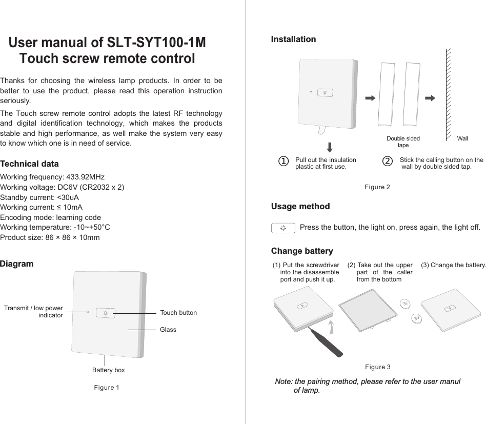 Thanks  for  choosing  the  wireless  lamp  products.  In  order  to  be better  to  use  the  product,  please  read  this  operation  instruction seriously.The  Touch  screw  remote  control  adopts  the  latest  RF  technology and  digital  identification  technology,  which  makes  the  products stable and high performance, as well  make  the system very  easy to know which one is in need of service.Technical dataWorking frequency: 433.92MHzWorking voltage: DC6V (CR2032 x 2)Standby current: &lt;30uAWorking current: ≤ 10mAEncoding mode: learning codeWorking temperature: -10~+50°CProduct size: 86 × 86 × 10mmUser manual of SLT-SYT100-1M Touch screw remote controlDiagramFigure 1InstallationUsage methodFigure 2Double sidedtape①Pull out the insulationplastic at first use.  ②　Stick the calling button on the wall by double sided tap.Change batteryNote: the pairing method, please refer to the user manul         of lamp.Figure 33V3V(1) Put  the screwdriver into the disassemble port and push it up.(2) Take out the upper part  of  the  caller from the bottom(3) Change the battery.Press the button, the light on, press again, the light off. Touch buttonTransmit / low powerindicatorBattery boxGlassWall