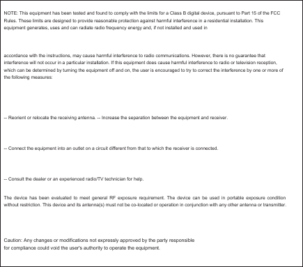 NOTE: This equipment has been tested and found to comply with the limits for a Class B digital device, pursuant to Part 15 of the FCC Rules. These limits are designed to provide reasonable protection against harmful interference in a residential installation. This equipment generates, uses and can radiate radio frequency energy and, if not installed and used in accordance with the instructions, may cause harmful interference to radio communications. However, there is no guarantee that interference will not occur in a particular installation. If this equipment does cause harmful interference to radio or television reception, which can be determined by turning the equipment off and on, the user is encouraged to try to correct the interference by one or more of the following measures: -- Reorient or relocate the receiving antenna. -- Increase the separation between the equipment and receiver. -- Connect the equipment into an outlet on a circuit different from that to which the receiver is connected. -- Consult the dealer or an experienced radio/TV technician for help. The  device  has  been  evaluated to meet general  RF  exposure  requirement.  The  device  can  be  used  in portable exposure  condition without restriction. This device and its antenna(s) must not be co-located or operation in conjunction with any other antenna or transmitter.&amp;DXWLRQ$Q\FKDQJHVRUPRGLILFDWLRQVQRWH[SUHVVO\DSSURYHGE\WKHSDUW\UHVSRQVLEOH IRUFRPSOLDQFHFRXOGYRLGWKHXVHUVDXWKRULW\WRRSHUDWHWKHHTXLSPHQW