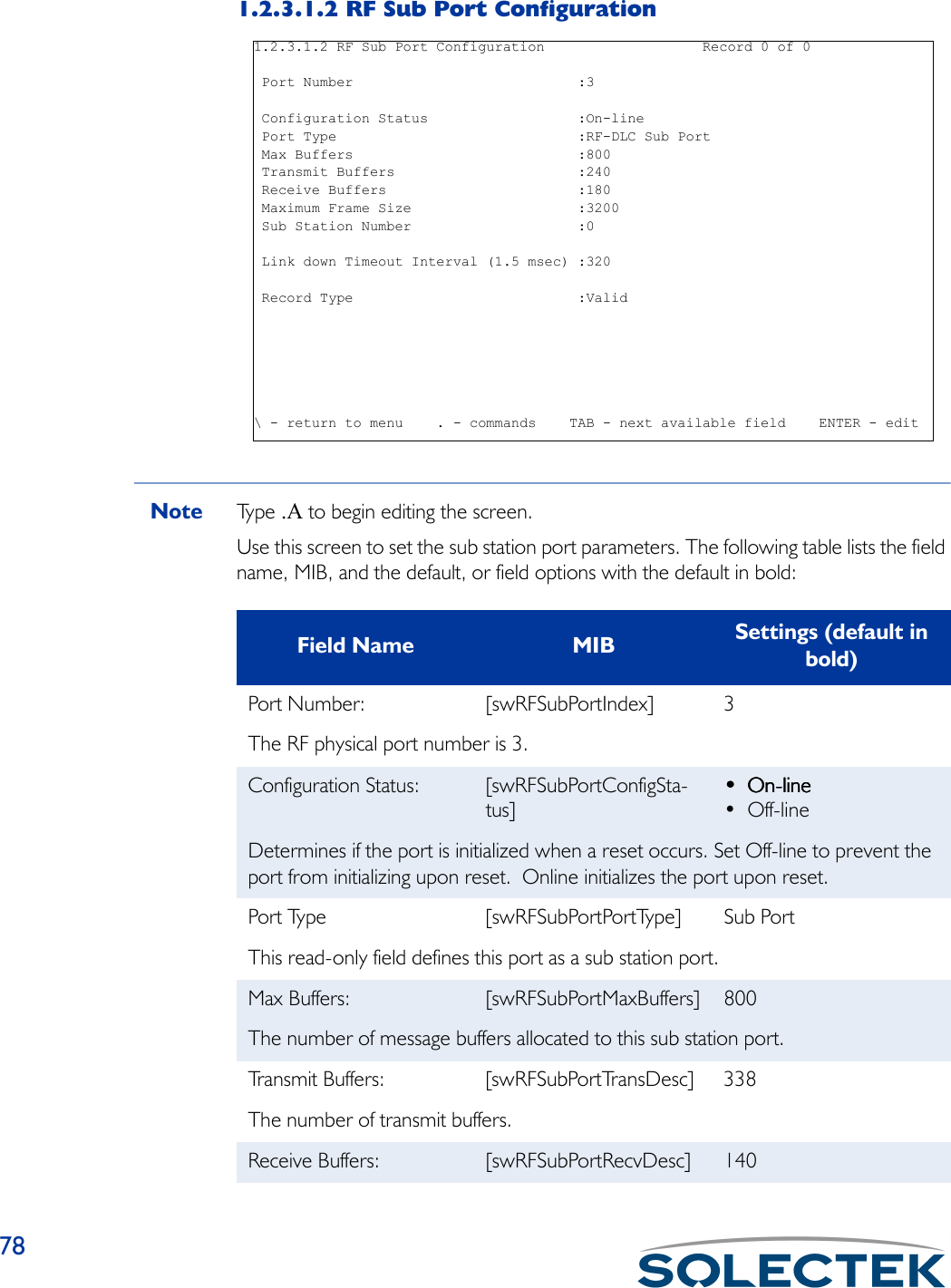 781.2.3.1.2 RF Sub Port ConfigurationNote Ty p e   .A to begin editing the screen.Use this screen to set the sub station port parameters. The following table lists the field name, MIB, and the default, or field options with the default in bold:1.2.3.1.2 RF Sub Port Configuration                   Record 0 of 0 Port Number                           :3 Configuration Status                  :On-line Port Type                             :RF-DLC Sub Port Max Buffers                           :800 Transmit Buffers                      :240 Receive Buffers                       :180 Maximum Frame Size                    :3200 Sub Station Number                    :0 Link down Timeout Interval (1.5 msec) :320 Record Type                           :Valid\ - return to menu    . - commands    TAB - next available field    ENTER - editField Name MIB Settings (default in bold)Port Number: [swRFSubPortIndex] 3The RF physical port number is 3.Configuration Status: [swRFSubPortConfigSta-tus]•••• On-lineOn-lineOn-lineOn-line• Off-lineDetermines if the port is initialized when a reset occurs. Set Off-line to prevent the port from initializing upon reset.  Online initializes the port upon reset.Port Type [swRFSubPortPortType] Sub PortThis read-only field defines this port as a sub station port.Max Buffers: [swRFSubPortMaxBuffers] 800The number of message buffers allocated to this sub station port.Transmit Buffers:  [swRFSubPortTransDesc] 338The number of transmit buffers.Receive Buffers:  [swRFSubPortRecvDesc] 140