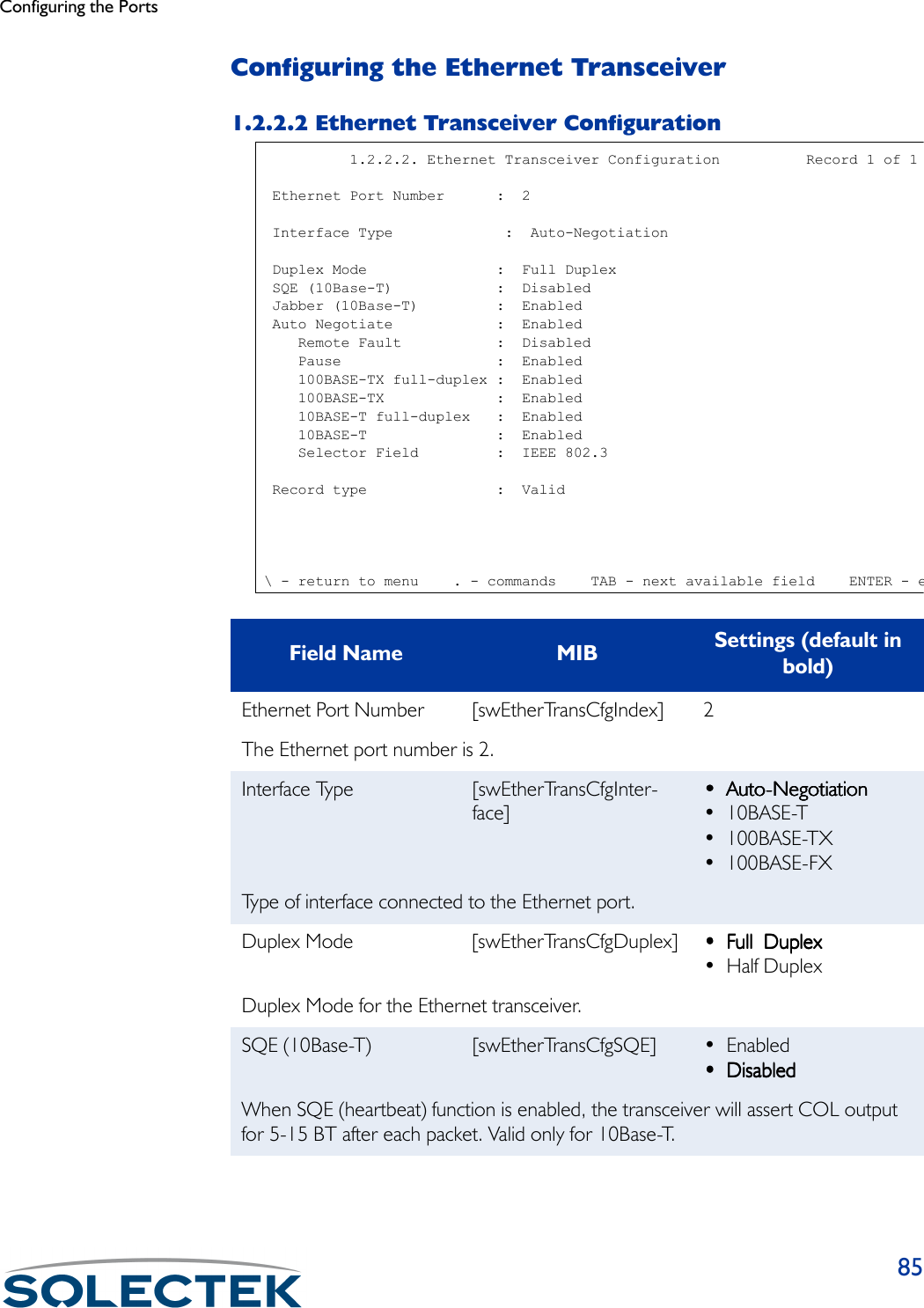 Configuring the Ports85Configuring the Ethernet Transceiver1.2.2.2 Ethernet Transceiver ConfigurationField Name MIB Settings (default in bold)Ethernet Port Number [swEtherTransCfgIndex] 2The Ethernet port number is 2.Interface Type [swEtherTransCfgInter-face]••••Auto-NegotiationAuto-NegotiationAuto-NegotiationAuto-Negotiation• 10BASE-T• 100BASE-TX• 100BASE-FXType of interface connected to the Ethernet port. Duplex Mode [swEtherTransCfgDuplex] •••• Full  DuplexFull  DuplexFull  DuplexFull  Duplex•Half DuplexDuplex Mode for the Ethernet transceiver.SQE (10Base-T) [swEtherTransCfgSQE] •Enabled •••• DisabledDisabledDisabledDisabledWhen SQE (heartbeat) function is enabled, the transceiver will assert COL output for 5-15 BT after each packet. Valid only for 10Base-T.          1.2.2.2. Ethernet Transceiver Configuration          Record 1 of 1 Ethernet Port Number      :  2 Interface Type             :  Auto-Negotiation Duplex Mode               :  Full Duplex SQE (10Base-T)            :  Disabled Jabber (10Base-T)         :  Enabled Auto Negotiate            :  Enabled    Remote Fault           :  Disabled    Pause                  :  Enabled    100BASE-TX full-duplex :  Enabled    100BASE-TX             :  Enabled    10BASE-T full-duplex   :  Enabled    10BASE-T               :  Enabled    Selector Field         :  IEEE 802.3 Record type               :  Valid\ - return to menu    . - commands    TAB - next available field    ENTER - e