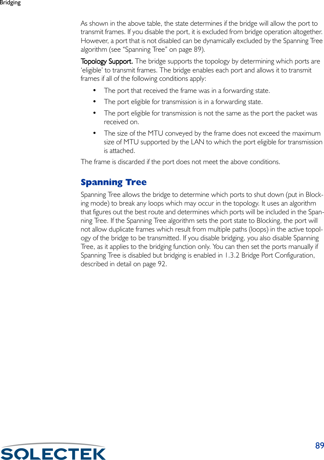 Bridging89As shown in the above table, the state determines if the bridge will allow the port to transmit frames. If you disable the port, it is excluded from bridge operation altogether. However, a port that is not disabled can be dynamically excluded by the Spanning Tree algorithm (see “Spanning Tree” on page 89).Topology Support.Topology Support.Topology Support.Topology Support. The bridge supports the topology by determining which ports are ‘eligible’ to transmit frames. The bridge enables each port and allows it to transmit frames if all of the following conditions apply:• The port that received the frame was in a forwarding state.• The port eligible for transmission is in a forwarding state.• The port eligible for transmission is not the same as the port the packet was received on.• The size of the MTU conveyed by the frame does not exceed the maximum size of MTU supported by the LAN to which the port eligible for transmission is attached.The frame is discarded if the port does not meet the above conditions.Spanning TreeSpanning Tree allows the bridge to determine which ports to shut down (put in Block-ing mode) to break any loops which may occur in the topology. It uses an algorithm that figures out the best route and determines which ports will be included in the Span-ning Tree. If the Spanning Tree algorithm sets the port state to Blocking, the port will not allow duplicate frames which result from multiple paths (loops) in the active topol-ogy of the bridge to be transmitted. If you disable bridging, you also disable Spanning Tree, as it applies to the bridging function only. You can then set the ports manually if Spanning Tree is disabled but bridging is enabled in 1.3.2 Bridge Port Configuration, described in detail on page 92.