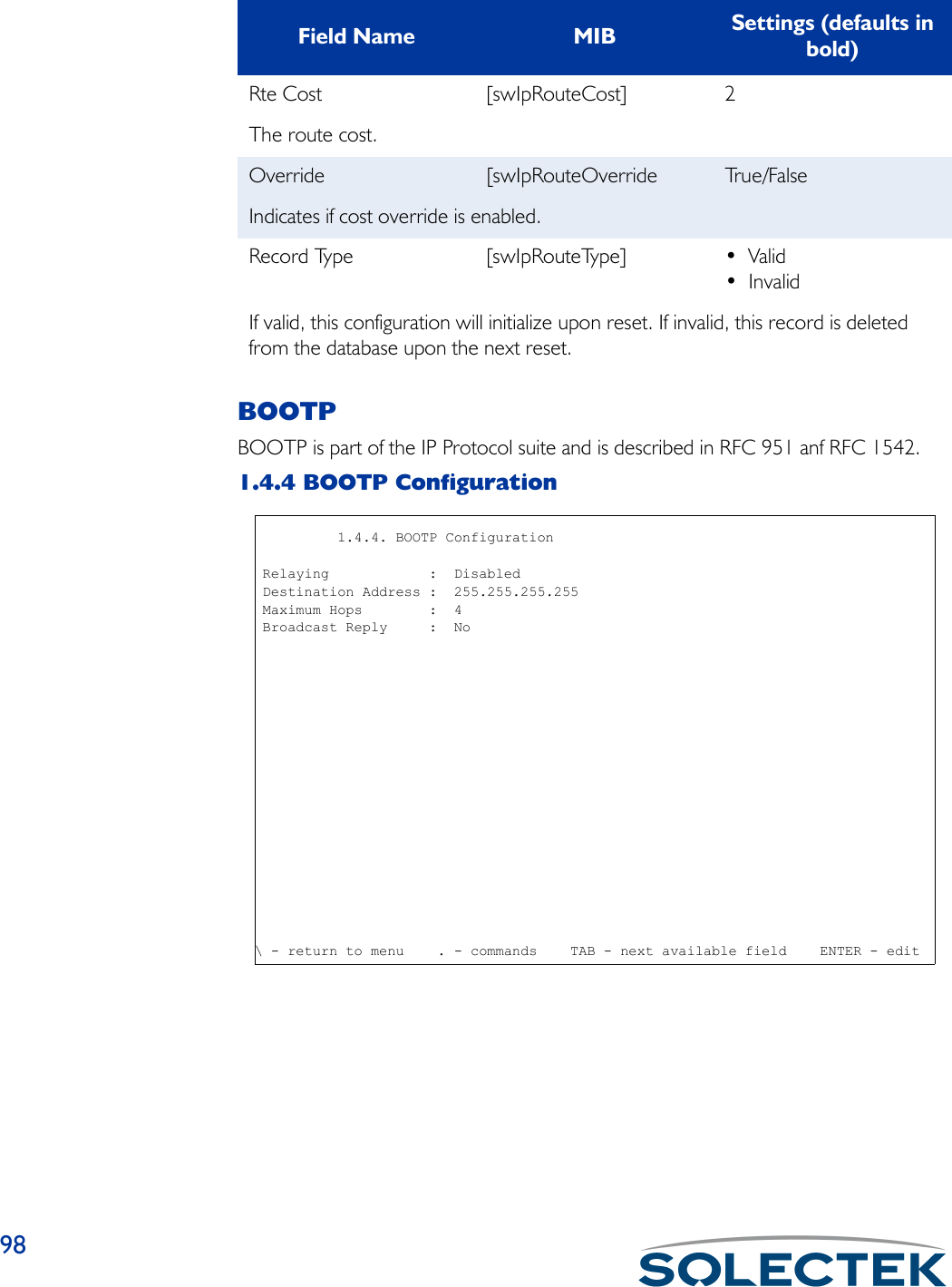 98BOOTPBOOTP is part of the IP Protocol suite and is described in RFC 951 anf RFC 1542.1.4.4 BOOTP ConfigurationRte Cost [swIpRouteCost] 2The route cost.Override [swIpRouteOverride Tr u e / F a l s eIndicates if cost override is enabled.Record Type [swIpRouteType] • Valid• InvalidIf valid, this configuration will initialize upon reset. If invalid, this record is deleted from the database upon the next reset.Field Name MIB Settings (defaults in bold)              1.4.4. BOOTP Configuration Relaying            :  Disabled Destination Address :  255.255.255.255 Maximum Hops        :  4 Broadcast Reply     :  No\ - return to menu    . - commands    TAB - next available field    ENTER - edit