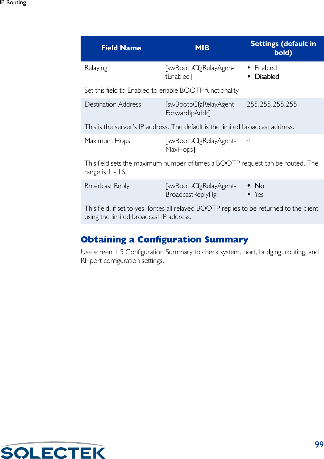 IP Routing99Obtaining a Configuration SummaryUse screen 1.5 Configuration Summary to check system, port, bridging, routing, and RF port configuration settings.Field Name MIB Settings (default in bold)Relaying [swBootpCfgRelayAgen-tEnabled]•Enabled•••• DisabledDisabledDisabledDisabledSet this field to Enabled to enable BOOTP functionality.Destination Address [swBootpCfgRelayAgent-ForwardIpAddr]255.255.255.255This is the server’s IP address. The default is the limited broadcast address.Maximum Hops [swBootpCfgRelayAgent-MaxHops]4This field sets the maximum number of times a BOOTP request can be routed. The range is 1 - 16.Broadcast Reply [swBootpCfgRelayAgent-BroadcastReplyFlg]••••NoNoNoNo•YesThis field, if set to yes, forces all relayed BOOTP replies to be returned to the client using the limited broadcast IP address.