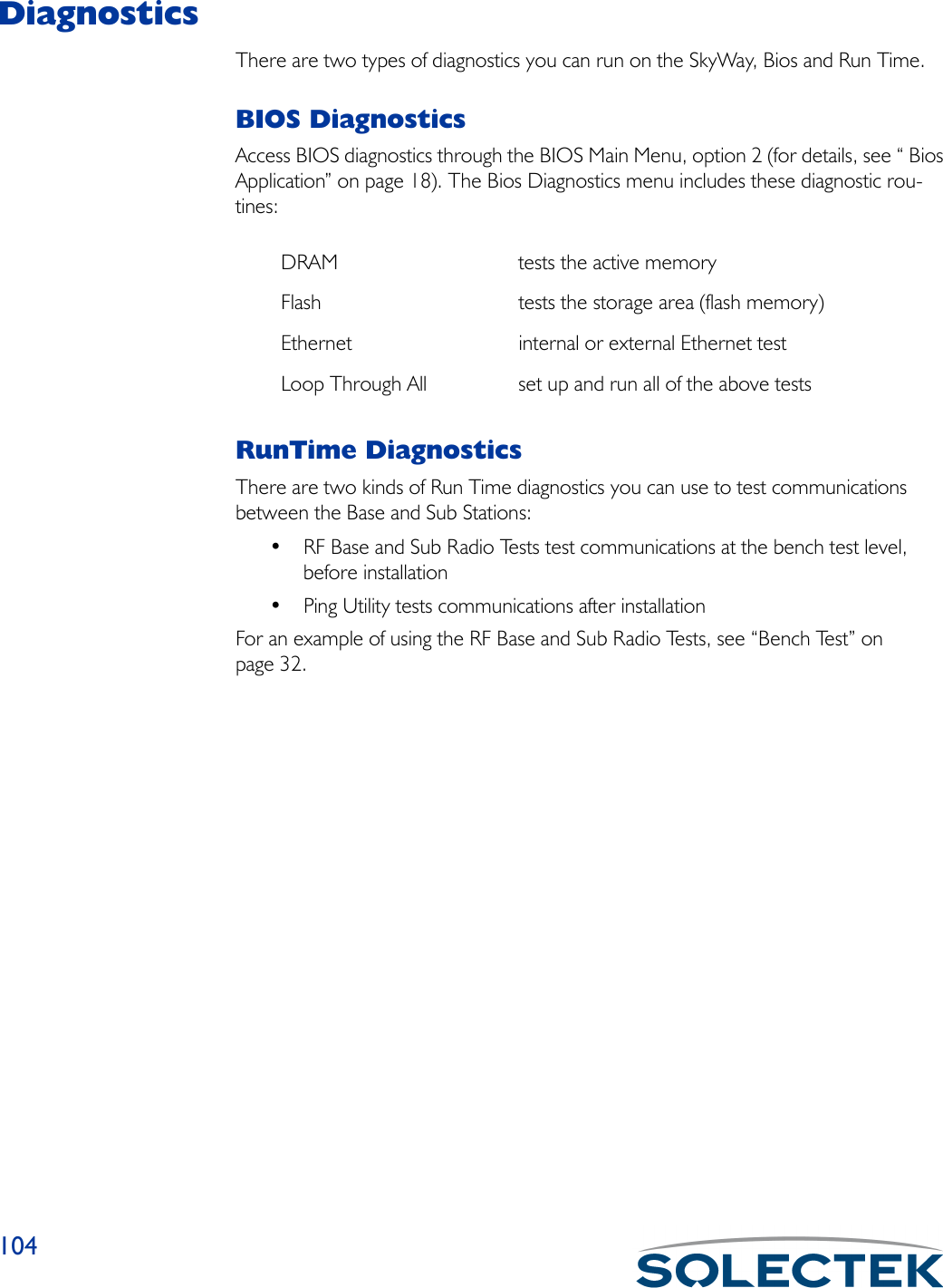 104DiagnosticsThere are two types of diagnostics you can run on the SkyWay, Bios and Run Time. BIOS DiagnosticsAccess BIOS diagnostics through the BIOS Main Menu, option 2 (for details, see “ Bios Application” on page 18). The Bios Diagnostics menu includes these diagnostic rou-tines:RunTime DiagnosticsThere are two kinds of Run Time diagnostics you can use to test communications between the Base and Sub Stations:• RF Base and Sub Radio Tests test communications at the bench test level, before installation• Ping Utility tests communications after installationFor an example of using the RF Base and Sub Radio Tests, see “Bench Test” on page 32.DRAM tests the active memoryFlash tests the storage area (flash memory)Ethernet internal or external Ethernet testLoop Through All set up and run all of the above tests