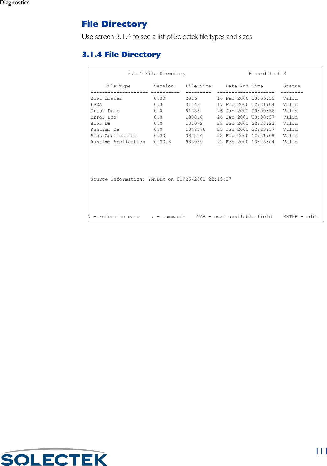 Diagnostics111File DirectoryUse screen 3.1.4 to see a list of Solectek file types and sizes.3.1.4 File Directory                              3.1.4 File Directory                      Record 1 of 8      File Type        Version    File Size     Date And Time       Status -------------------- ----------  ---------  --------------------  -------- Boot Loader           0.30       2316       16 Feb 2000 13:56:55   Valid FPGA                  0.3        31146      17 Feb 2000 12:31:04   Valid Crash Dump            0.0        81788      26 Jan 2001 00:00:56   Valid Error Log             0.0        130816     26 Jan 2001 00:00:57   Valid Bios DB               0.0        131072     25 Jan 2001 22:23:22   Valid Runtime DB            0.0        1048576    25 Jan 2001 22:23:57   Valid Bios Application      0.30       393216     22 Feb 2000 12:21:08   Valid Runtime Application   0.30.3     983039     22 Feb 2000 13:28:04   Valid Source Information: YMODEM on 01/25/2001 22:19:27\ - return to menu    . - commands    TAB - next available field    ENTER - edit