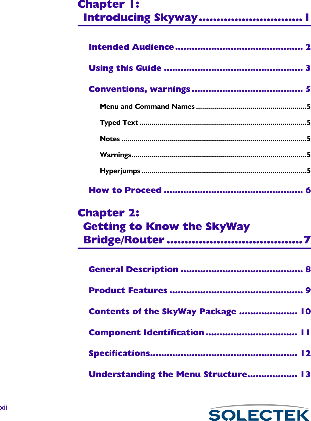 xiiChapter 1:Introducing Skyway.............................1Intended Audience .............................................. 2Using this Guide .................................................. 3Conventions, warnings ........................................ 5Menu and Command Names .......................................................5Typed Text ...................................................................................5Notes ............................................................................................5Warnings.......................................................................................5Hyperjumps ..................................................................................5How to Proceed .................................................. 6Chapter 2:Getting to Know the SkyWay Bridge/Router ......................................7General Description ............................................ 8Product Features ................................................ 9Contents of the SkyWay Package ..................... 10Component Identification ................................. 11Specifications..................................................... 12Understanding the Menu Structure.................. 13