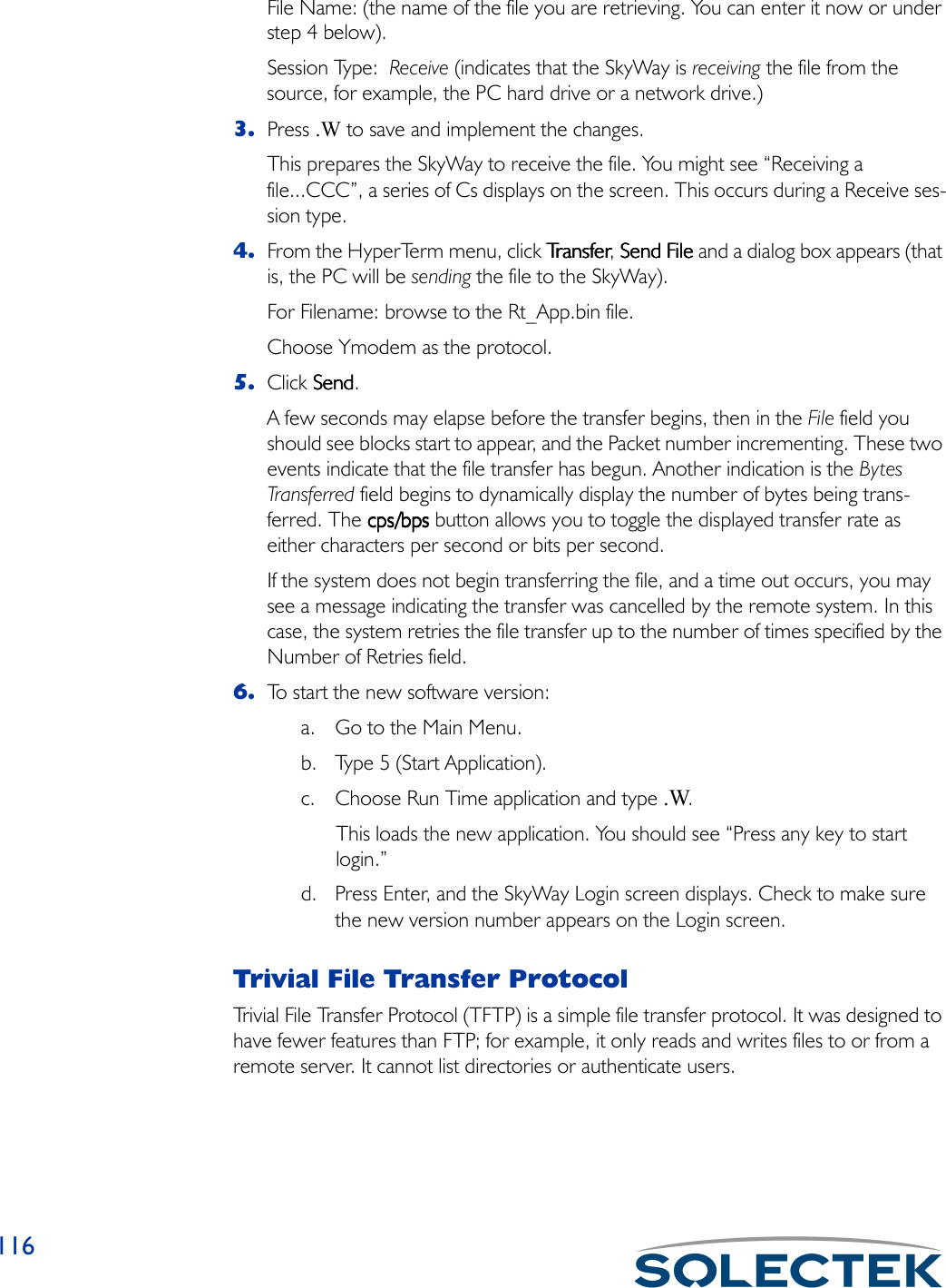 116File Name: (the name of the file you are retrieving. You can enter it now or under step 4 below).Session Type:  Receive (indicates that the SkyWay is receiving the file from the source, for example, the PC hard drive or a network drive.)3. Press .W to save and implement the changes. This prepares the SkyWay to receive the file. You might see “Receiving a file...CCC”, a series of Cs displays on the screen. This occurs during a Receive ses-sion type.4. From the HyperTerm menu, click TransferTr a n s f e rTr a n s f e rTransfer, Send File Send File Send File Send File and a dialog box appears (that is, the PC will be sending the file to the SkyWay). For Filename: browse to the Rt_App.bin file. Choose Ymodem as the protocol.5. Click SendSendSendSend. A few seconds may elapse before the transfer begins, then in the File field you should see blocks start to appear, and the Packet number incrementing. These two events indicate that the file transfer has begun. Another indication is the Bytes Tran sfe rred field begins to dynamically display the number of bytes being trans-ferred. The cps/bpscps/bpscps/bpscps/bps button allows you to toggle the displayed transfer rate as either characters per second or bits per second.If the system does not begin transferring the file, and a time out occurs, you may see a message indicating the transfer was cancelled by the remote system. In this case, the system retries the file transfer up to the number of times specified by the Number of Retries field.6. To start the new software version:a. Go to the Main Menu.b. Type 5 (Start Application).c. Choose Run Time application and type .W.This loads the new application. You should see “Press any key to start login.”d. Press Enter, and the SkyWay Login screen displays. Check to make sure the new version number appears on the Login screen.Trivial File Transfer ProtocolTrivial File Transfer Protocol (TFTP) is a simple file transfer protocol. It was designed to have fewer features than FTP; for example, it only reads and writes files to or from a remote server. It cannot list directories or authenticate users.