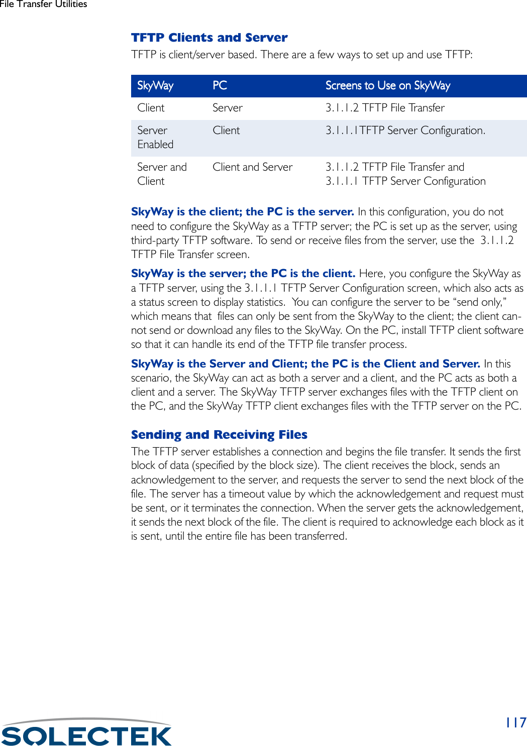 File Transfer Utilities117TFTP Clients and ServerTFTP is client/server based. There are a few ways to set up and use TFTP:SkyWay is the client; the PC is the server. In this configuration, you do not need to configure the SkyWay as a TFTP server; the PC is set up as the server, using third-party TFTP software. To send or receive files from the server, use the  3.1.1.2 TFTP File Transfer screen.SkyWay is the server; the PC is the client. Here, you configure the SkyWay as a TFTP server, using the 3.1.1.1 TFTP Server Configuration screen, which also acts as a status screen to display statistics.  You can configure the server to be “send only,” which means that  files can only be sent from the SkyWay to the client; the client can-not send or download any files to the SkyWay. On the PC, install TFTP client software so that it can handle its end of the TFTP file transfer process.SkyWay is the Server and Client; the PC is the Client and Server. In this scenario, the SkyWay can act as both a server and a client, and the PC acts as both a client and a server. The SkyWay TFTP server exchanges files with the TFTP client on the PC, and the SkyWay TFTP client exchanges files with the TFTP server on the PC.Sending and Receiving FilesThe TFTP server establishes a connection and begins the file transfer. It sends the first  block of data (specified by the block size). The client receives the block, sends an acknowledgement to the server, and requests the server to send the next block of the file. The server has a timeout value by which the acknowledgement and request must be sent, or it terminates the connection. When the server gets the acknowledgement, it sends the next block of the file. The client is required to acknowledge each block as it is sent, until the entire file has been transferred.SkyWaySkyWaySkyWaySkyWay PCPCPCPC Screens to Use on SkyWayScreens to Use on SkyWayScreens to Use on SkyWayScreens to Use on SkyWayClient Server 3.1.1.2 TFTP File TransferServer EnabledClient 3.1.1.1TFTP Server Configuration.Server and ClientClient and Server 3.1.1.2 TFTP File Transfer and 3.1.1.1 TFTP Server Configuration