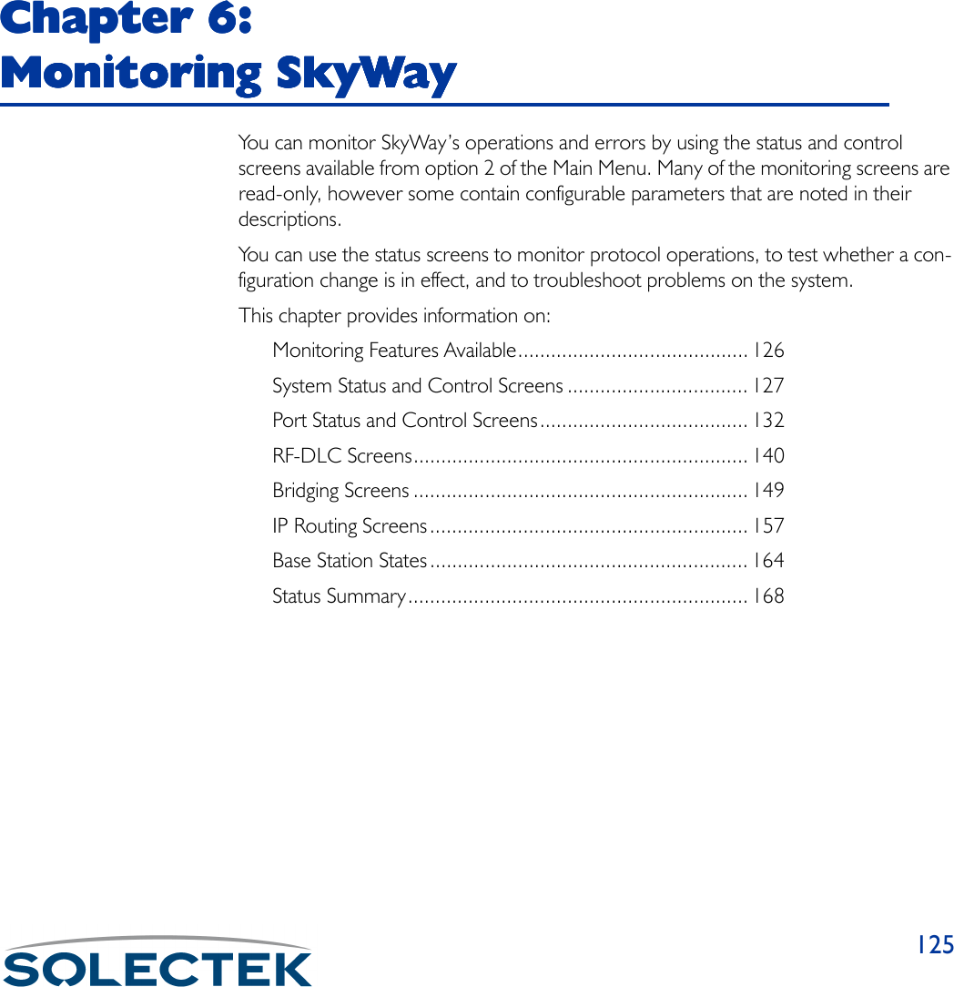 125Chapter 6: Chapter 6: Chapter 6: Chapter 6: Monitoring SkyWayMonitoring SkyWayMonitoring SkyWayMonitoring SkyWayYou can monitor SkyWay’s operations and errors by using the status and control screens available from option 2 of the Main Menu. Many of the monitoring screens are read-only, however some contain configurable parameters that are noted in their descriptions.You can use the status screens to monitor protocol operations, to test whether a con-figuration change is in effect, and to troubleshoot problems on the system.This chapter provides information on:Monitoring Features Available.......................................... 126System Status and Control Screens ................................. 127Port Status and Control Screens...................................... 132RF-DLC Screens............................................................. 140Bridging Screens ............................................................. 149IP Routing Screens.......................................................... 157Base Station States.......................................................... 164Status Summary.............................................................. 168