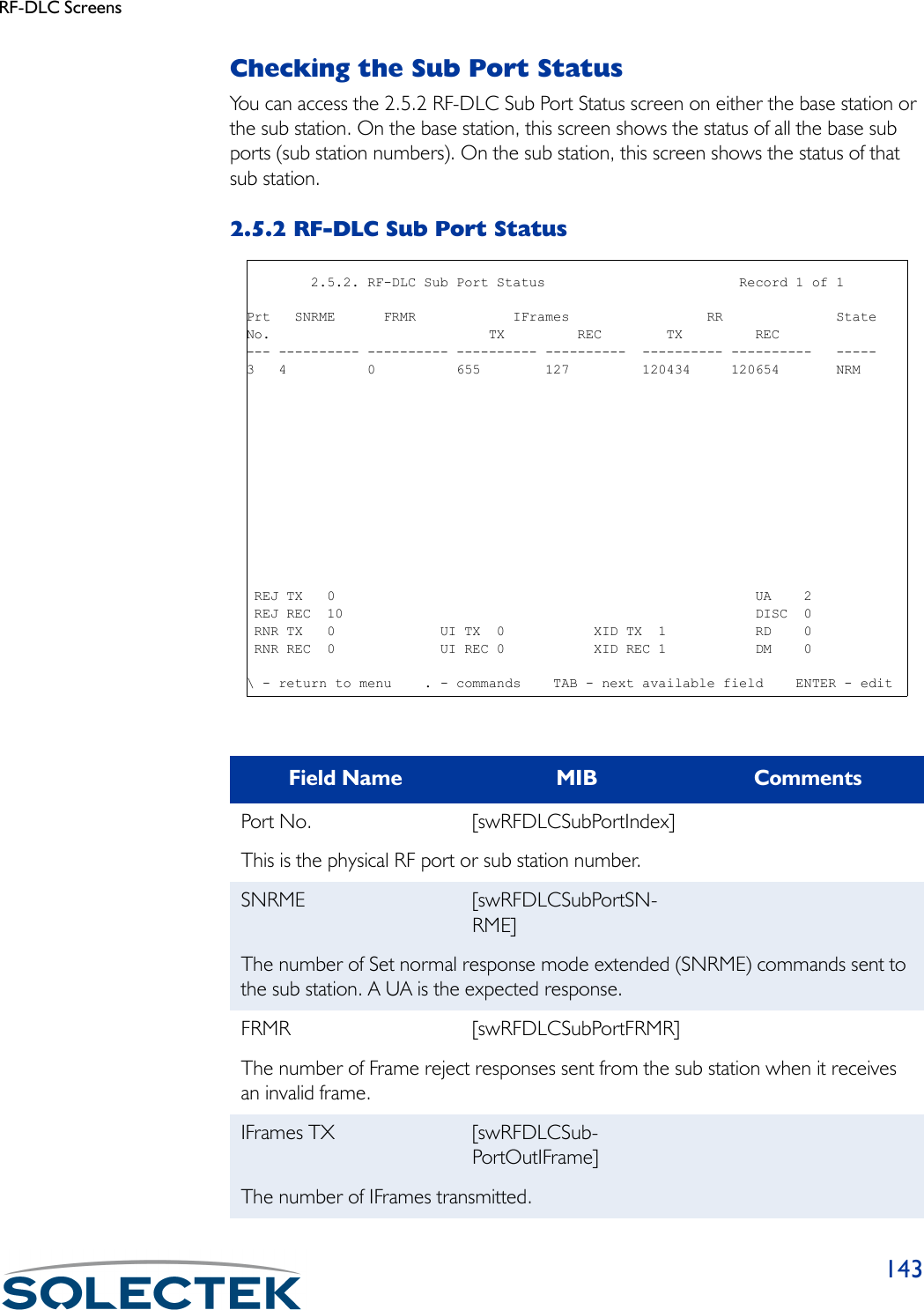 RF-DLC Screens143Checking the Sub Port StatusYou can access the 2.5.2 RF-DLC Sub Port Status screen on either the base station or the sub station. On the base station, this screen shows the status of all the base sub ports (sub station numbers). On the sub station, this screen shows the status of that sub station.2.5.2 RF-DLC Sub Port StatusField Name MIB CommentsPort No. [swRFDLCSubPortIndex]This is the physical RF port or sub station number.SNRME [swRFDLCSubPortSN-RME]The number of Set normal response mode extended (SNRME) commands sent to the sub station. A UA is the expected response.FRMR [swRFDLCSubPortFRMR]The number of Frame reject responses sent from the sub station when it receives an invalid frame.IFrames TX [swRFDLCSub-PortOutIFrame]The number of IFrames transmitted.        2.5.2. RF-DLC Sub Port Status                        Record 1 of 1Prt   SNRME      FRMR            IFrames                 RR              StateNo.                           TX         REC        TX         REC--- ---------- ---------- ---------- ----------  ---------- ----------   -----3   4          0          655        127         120434     120654       NRM REJ TX   0                                                    UA    2 REJ REC  10                                                   DISC  0 RNR TX   0             UI TX  0           XID TX  1           RD    0 RNR REC  0             UI REC 0           XID REC 1           DM    0\ - return to menu    . - commands    TAB - next available field    ENTER - edit