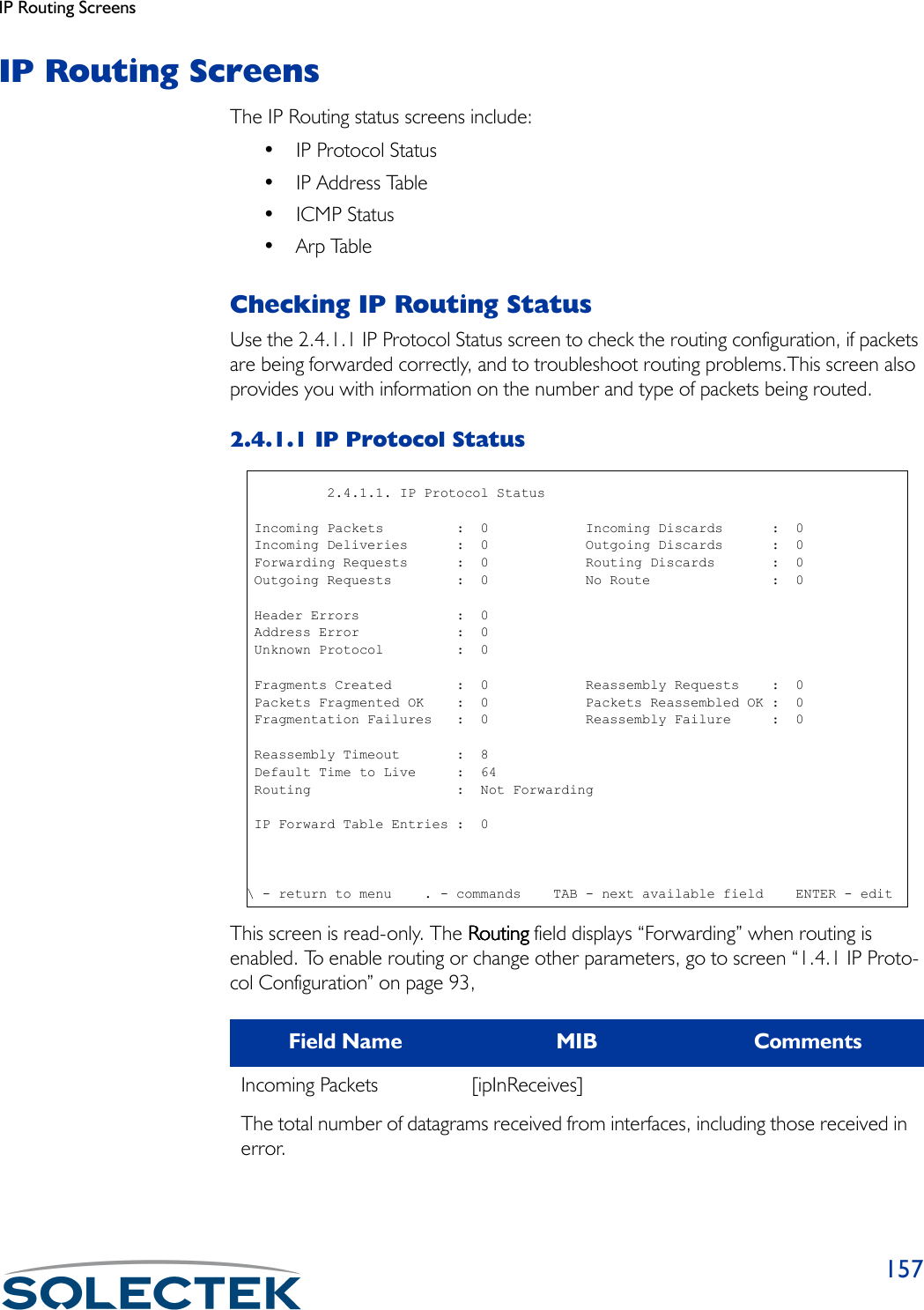 IP Routing Screens157IP Routing ScreensThe IP Routing status screens include:• IP Protocol Status• IP Address Table•ICMP Status•Arp TableChecking IP Routing StatusUse the 2.4.1.1 IP Protocol Status screen to check the routing configuration, if packets are being forwarded correctly, and to troubleshoot routing problems.This screen also provides you with information on the number and type of packets being routed.2.4.1.1 IP Protocol StatusThis screen is read-only. The RoutingRoutingRoutingRouting field displays “Forwarding” when routing is enabled. To enable routing or change other parameters, go to screen “1.4.1 IP Proto-col Configuration” on page 93, Field Name MIB CommentsIncoming Packets [ipInReceives]The total number of datagrams received from interfaces, including those received in error.          2.4.1.1. IP Protocol Status Incoming Packets         :  0            Incoming Discards      :  0 Incoming Deliveries      :  0            Outgoing Discards      :  0 Forwarding Requests      :  0            Routing Discards       :  0 Outgoing Requests        :  0            No Route               :  0 Header Errors            :  0 Address Error            :  0 Unknown Protocol         :  0 Fragments Created        :  0            Reassembly Requests    :  0 Packets Fragmented OK    :  0            Packets Reassembled OK :  0 Fragmentation Failures   :  0            Reassembly Failure     :  0 Reassembly Timeout       :  8 Default Time to Live     :  64 Routing                  :  Not Forwarding IP Forward Table Entries :  0\ - return to menu    . - commands    TAB - next available field    ENTER - edit