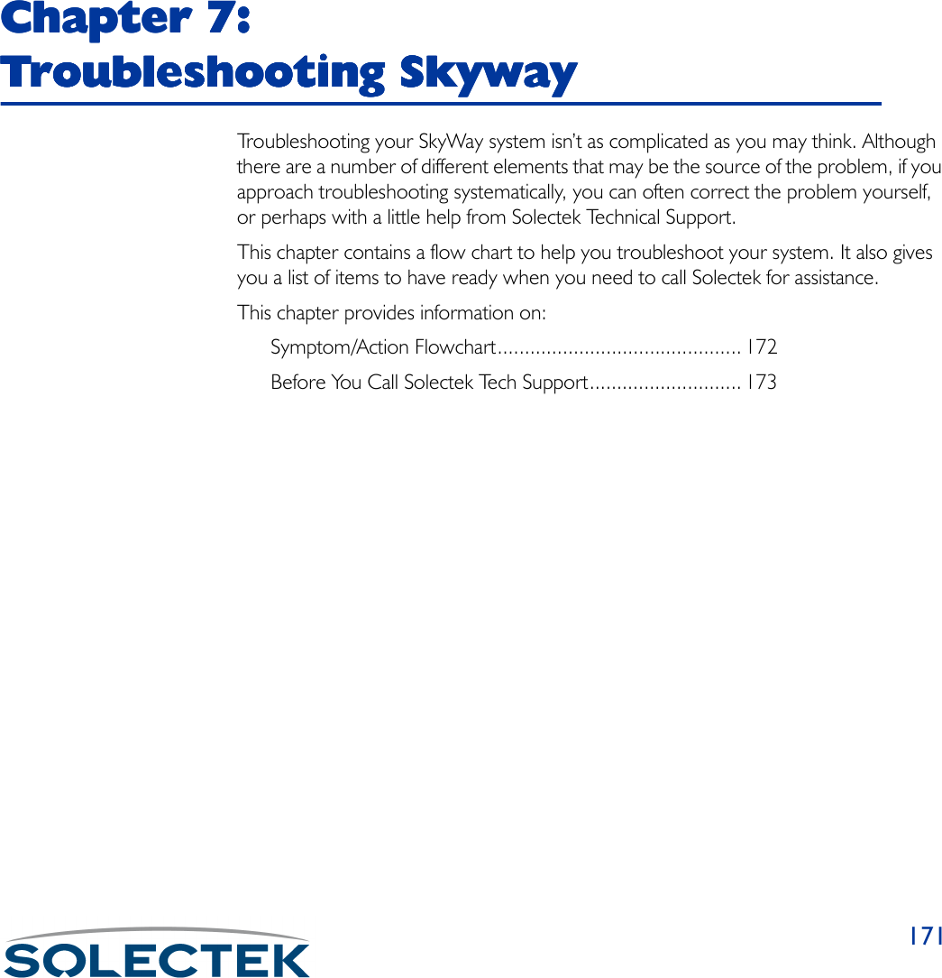 171Chapter 7: Chapter 7: Chapter 7: Chapter 7: Troubleshooting SkywayTroubleshooting SkywayTroubleshooting SkywayTroubleshooting SkywayTroubleshooting your SkyWay system isn’t as complicated as you may think. Although there are a number of different elements that may be the source of the problem, if you approach troubleshooting systematically, you can often correct the problem yourself, or perhaps with a little help from Solectek Technical Support.This chapter contains a flow chart to help you troubleshoot your system. It also gives you a list of items to have ready when you need to call Solectek for assistance.This chapter provides information on:Symptom/Action Flowchart............................................. 172Before You Call Solectek Tech Support............................ 173