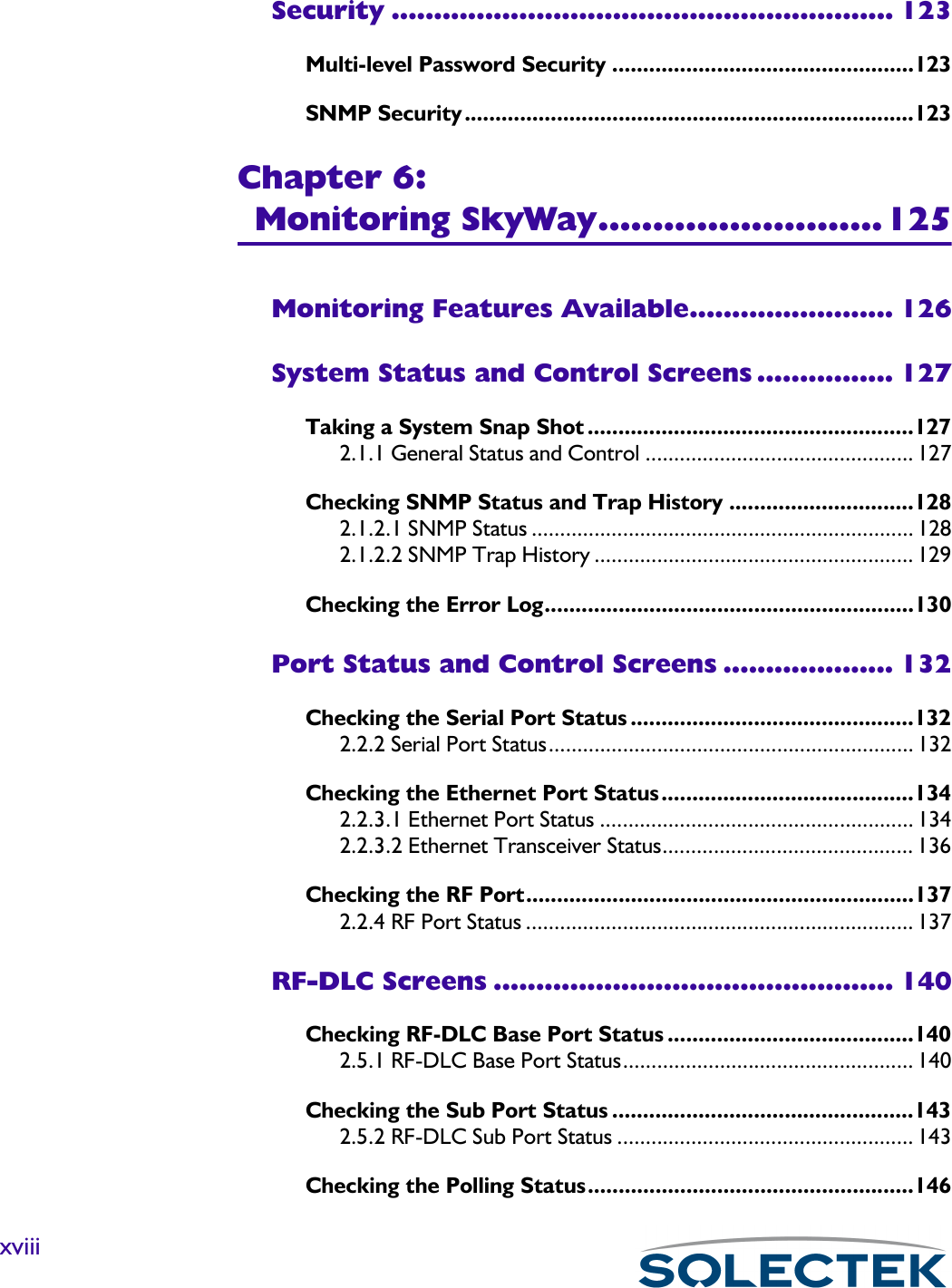 xviiiSecurity ........................................................... 123Multi-level Password Security .................................................123SNMP Security .........................................................................123Chapter 6:Monitoring SkyWay..........................125Monitoring Features Available........................ 126System Status and Control Screens ................ 127Taking a System Snap Shot .....................................................1272.1.1 General Status and Control ............................................... 127Checking SNMP Status and Trap History ..............................1282.1.2.1 SNMP Status ................................................................... 1282.1.2.2 SNMP Trap History ........................................................ 129Checking the Error Log............................................................130Port Status and Control Screens .................... 132Checking the Serial Port Status ..............................................1322.2.2 Serial Port Status................................................................ 132Checking the Ethernet Port Status.........................................1342.2.3.1 Ethernet Port Status ....................................................... 1342.2.3.2 Ethernet Transceiver Status............................................ 136Checking the RF Port...............................................................1372.2.4 RF Port Status .................................................................... 137RF-DLC Screens ............................................... 140Checking RF-DLC Base Port Status ........................................1402.5.1 RF-DLC Base Port Status................................................... 140Checking the Sub Port Status .................................................1432.5.2 RF-DLC Sub Port Status .................................................... 143Checking the Polling Status.....................................................146