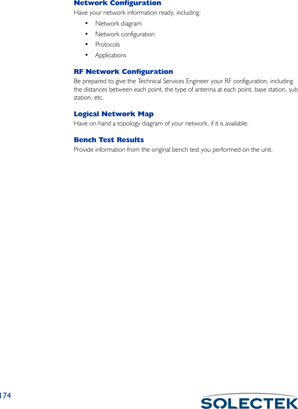 174Network ConfigurationHave your network information ready, including:• Network diagram• Network configuration•Protocols• ApplicationsRF Network ConfigurationBe prepared to give the Technical Services Engineer your RF configuration, including the distances between each point, the type of antenna at each point, base station, sub station, etc.Logical Network MapHave on hand a topology diagram of your network, if it is available.Bench Test ResultsProvide information from the original bench test you performed on the unit.