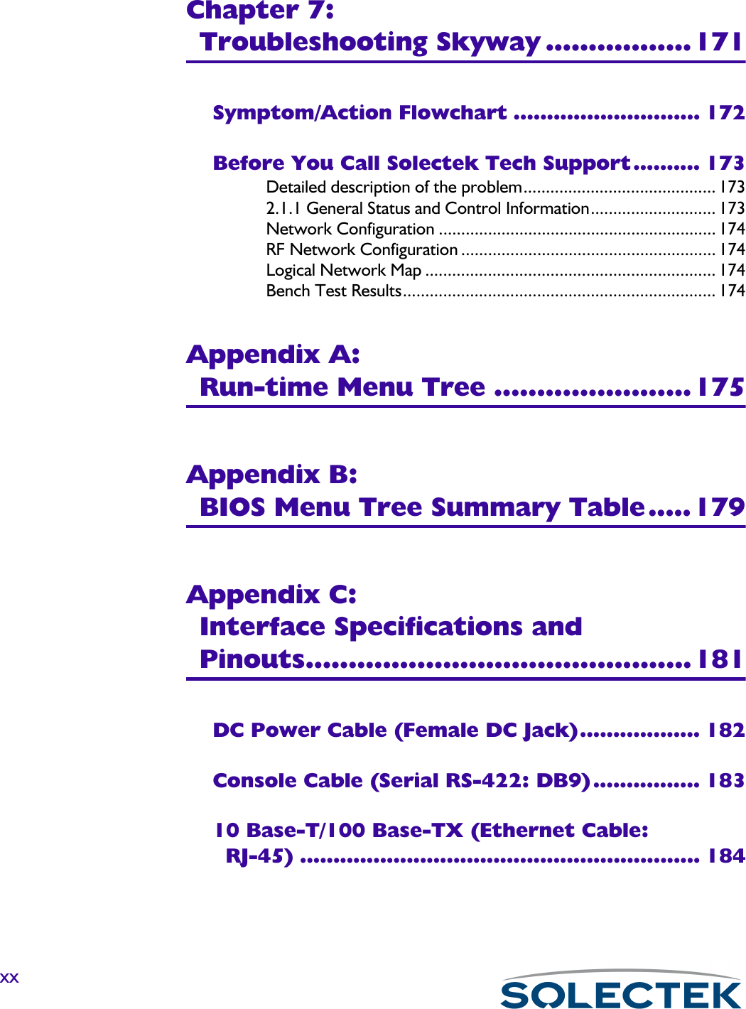 xxChapter 7:Troubleshooting Skyway .................171Symptom/Action Flowchart ............................ 172Before You Call Solectek Tech Support.......... 173Detailed description of the problem........................................... 1732.1.1 General Status and Control Information............................ 173Network Configuration .............................................................. 174RF Network Configuration ......................................................... 174Logical Network Map ................................................................. 174Bench Test Results...................................................................... 174Appendix A:Run-time Menu Tree .......................175Appendix B: BIOS Menu Tree Summary Table.....179Appendix C:Interface Specifications and Pinouts.............................................181DC Power Cable (Female DC Jack).................. 182Console Cable (Serial RS-422: DB9)................ 18310 Base-T/100 Base-TX (Ethernet Cable: RJ-45) ............................................................ 184