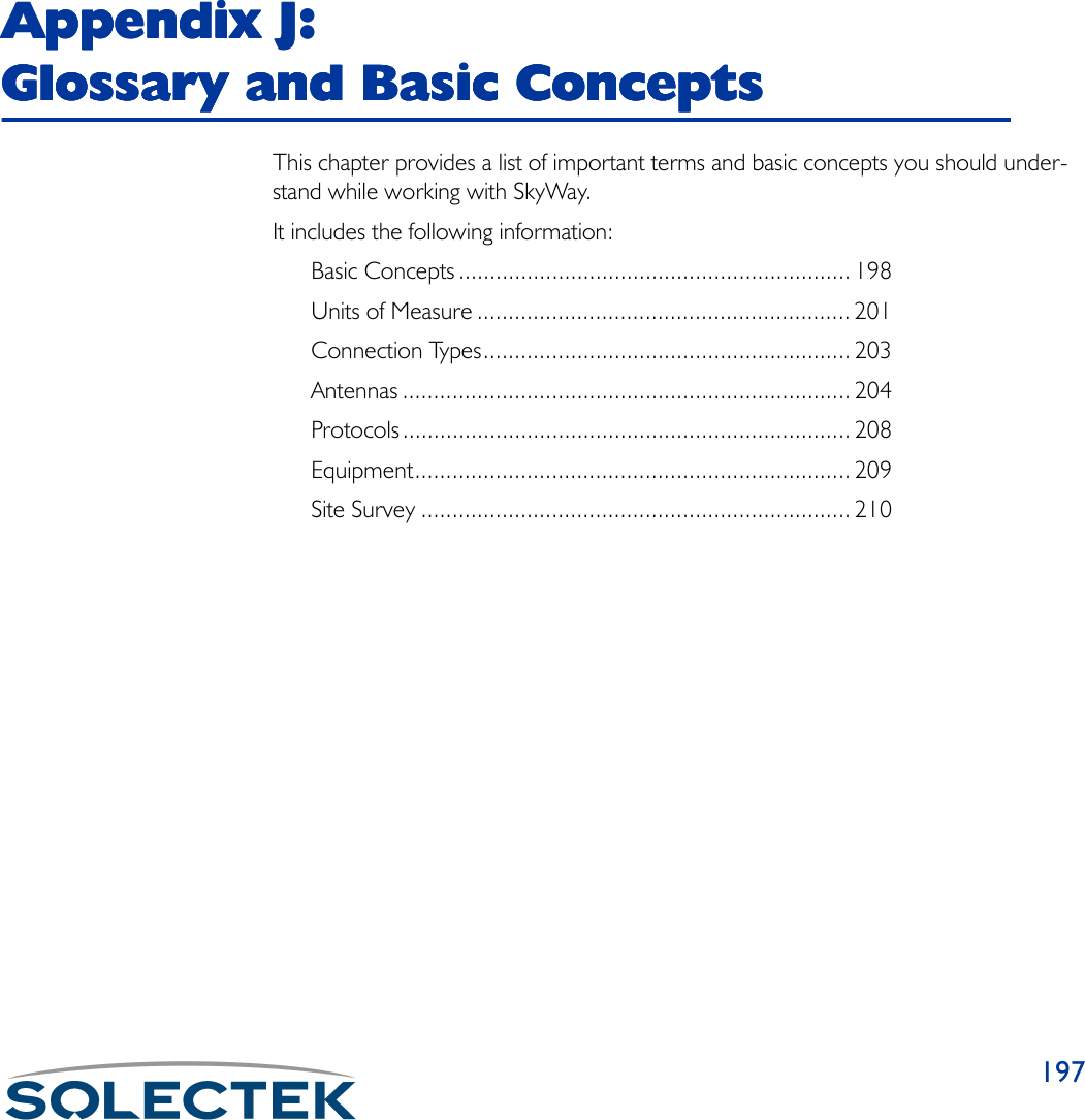 197Appendix J: Appendix J: Appendix J: Appendix J: Glossary and Basic ConceptsGlossary and Basic ConceptsGlossary and Basic ConceptsGlossary and Basic ConceptsThis chapter provides a list of important terms and basic concepts you should under-stand while working with SkyWay.It includes the following information:Basic Concepts ............................................................... 198Units of Measure ............................................................ 201Connection Types........................................................... 203Antennas ........................................................................ 204Protocols........................................................................ 208Equipment...................................................................... 209Site Survey ..................................................................... 210