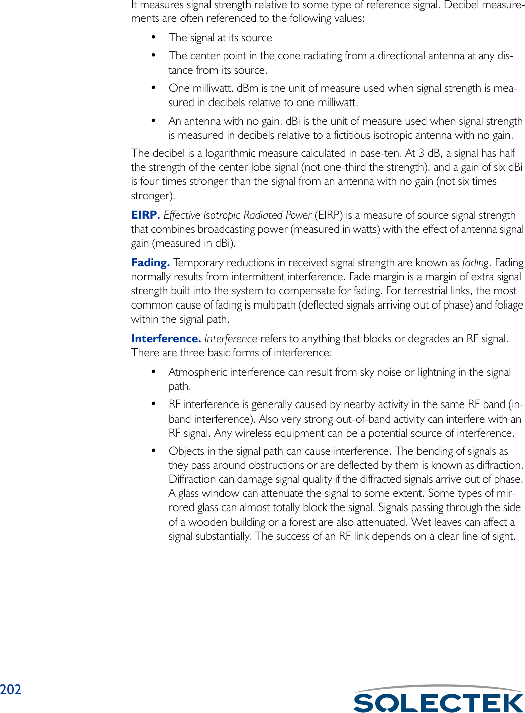 202It measures signal strength relative to some type of reference signal. Decibel measure-ments are often referenced to the following values:• The signal at its source • The center point in the cone radiating from a directional antenna at any dis-tance from its source. • One milliwatt. dBm is the unit of measure used when signal strength is mea-sured in decibels relative to one milliwatt. • An antenna with no gain. dBi is the unit of measure used when signal strength is measured in decibels relative to a fictitious isotropic antenna with no gain.The decibel is a logarithmic measure calculated in base-ten. At 3 dB, a signal has half the strength of the center lobe signal (not one-third the strength), and a gain of six dBi is four times stronger than the signal from an antenna with no gain (not six times stronger).EIRP. Effective Isotropic Radiated Power (EIRP) is a measure of source signal strength that combines broadcasting power (measured in watts) with the effect of antenna signal gain (measured in dBi). Fading. Temporary reductions in received signal strength are known as fading. Fading normally results from intermittent interference. Fade margin is a margin of extra signal strength built into the system to compensate for fading. For terrestrial links, the most common cause of fading is multipath (deflected signals arriving out of phase) and foliage within the signal path.Interference. Interference refers to anything that blocks or degrades an RF signal. There are three basic forms of interference:• Atmospheric interference can result from sky noise or lightning in the signal path. • RF interference is generally caused by nearby activity in the same RF band (in-band interference). Also very strong out-of-band activity can interfere with an RF signal. Any wireless equipment can be a potential source of interference.• Objects in the signal path can cause interference. The bending of signals as they pass around obstructions or are deflected by them is known as diffraction. Diffraction can damage signal quality if the diffracted signals arrive out of phase. A glass window can attenuate the signal to some extent. Some types of mir-rored glass can almost totally block the signal. Signals passing through the side of a wooden building or a forest are also attenuated. Wet leaves can affect a signal substantially. The success of an RF link depends on a clear line of sight.