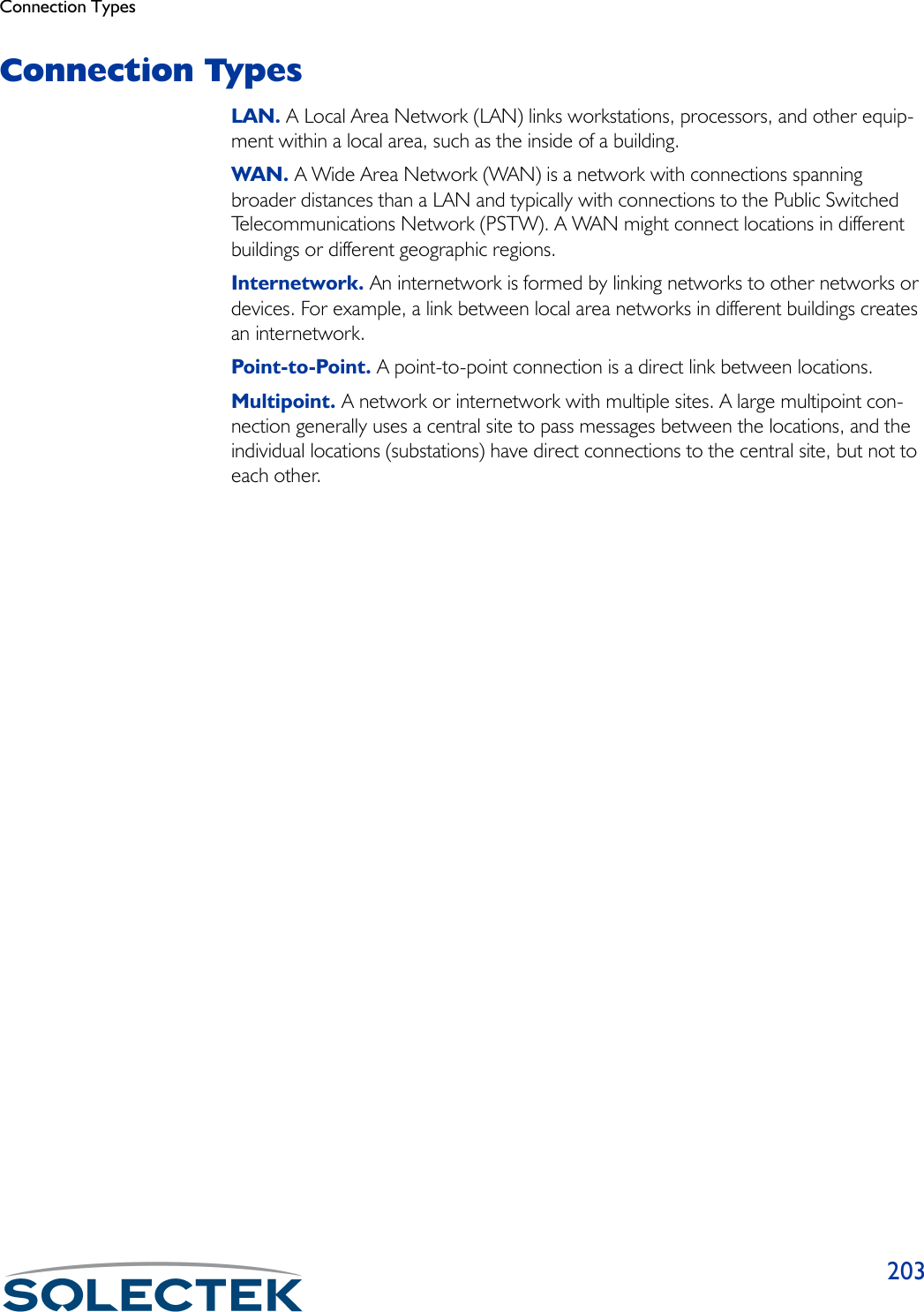 Connection Types203Connection TypesLAN. A Local Area Network (LAN) links workstations, processors, and other equip-ment within a local area, such as the inside of a building. WAN. A Wide Area Network (WAN) is a network with connections spanning broader distances than a LAN and typically with connections to the Public Switched Telecommunications Network (PSTW). A WAN might connect locations in different buildings or different geographic regions. Internetwork. An internetwork is formed by linking networks to other networks or devices. For example, a link between local area networks in different buildings creates an internetwork.Point-to-Point. A point-to-point connection is a direct link between locations. Multipoint. A network or internetwork with multiple sites. A large multipoint con-nection generally uses a central site to pass messages between the locations, and the individual locations (substations) have direct connections to the central site, but not to each other.