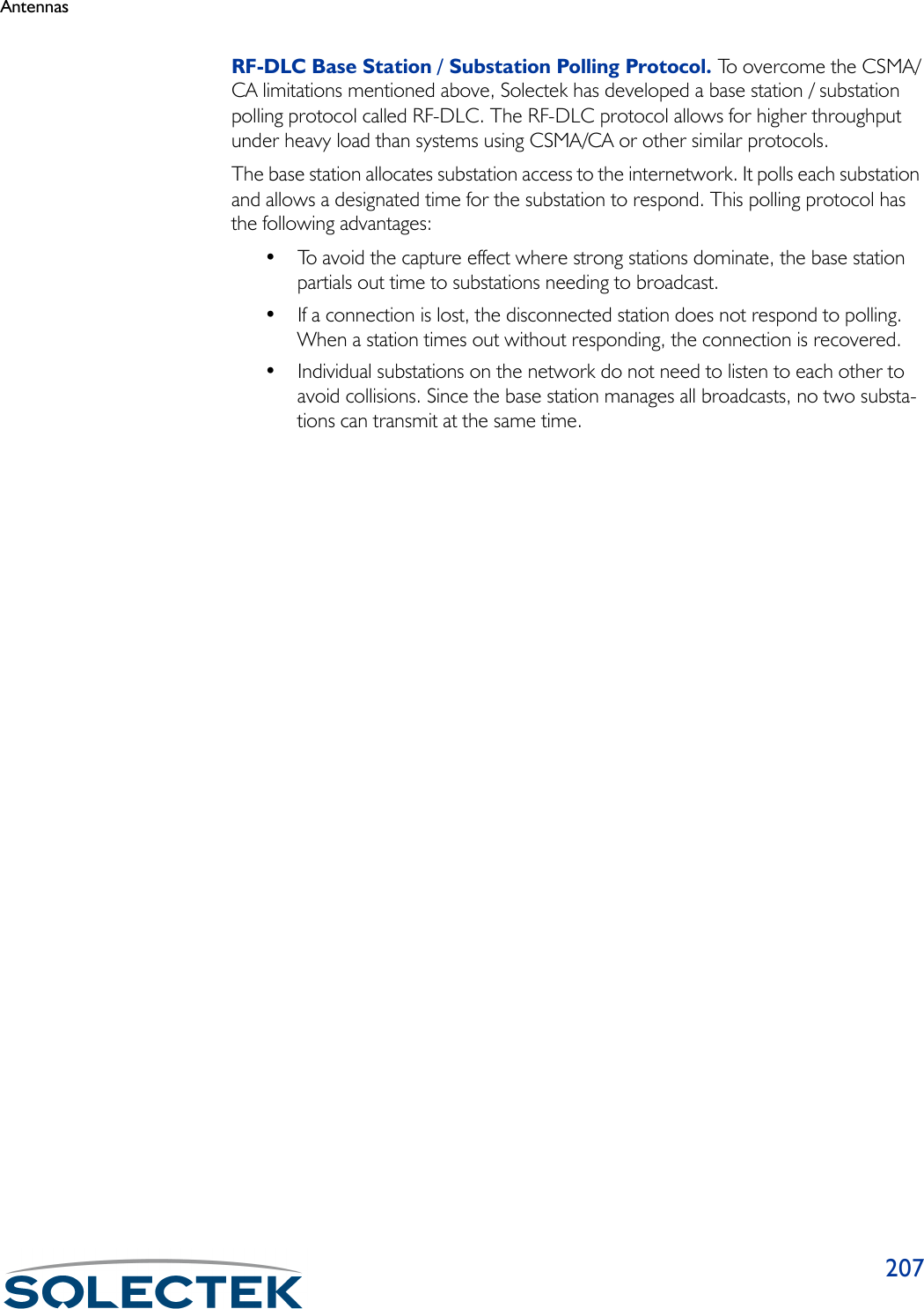 Antennas207RF-DLC Base Station / Substation Polling Protocol. To overcome the CSMA/CA limitations mentioned above, Solectek has developed a base station / substation polling protocol called RF-DLC. The RF-DLC protocol allows for higher throughput under heavy load than systems using CSMA/CA or other similar protocols. The base station allocates substation access to the internetwork. It polls each substation and allows a designated time for the substation to respond. This polling protocol has the following advantages:• To avoid the capture effect where strong stations dominate, the base station partials out time to substations needing to broadcast. • If a connection is lost, the disconnected station does not respond to polling. When a station times out without responding, the connection is recovered. • Individual substations on the network do not need to listen to each other to avoid collisions. Since the base station manages all broadcasts, no two substa-tions can transmit at the same time. 