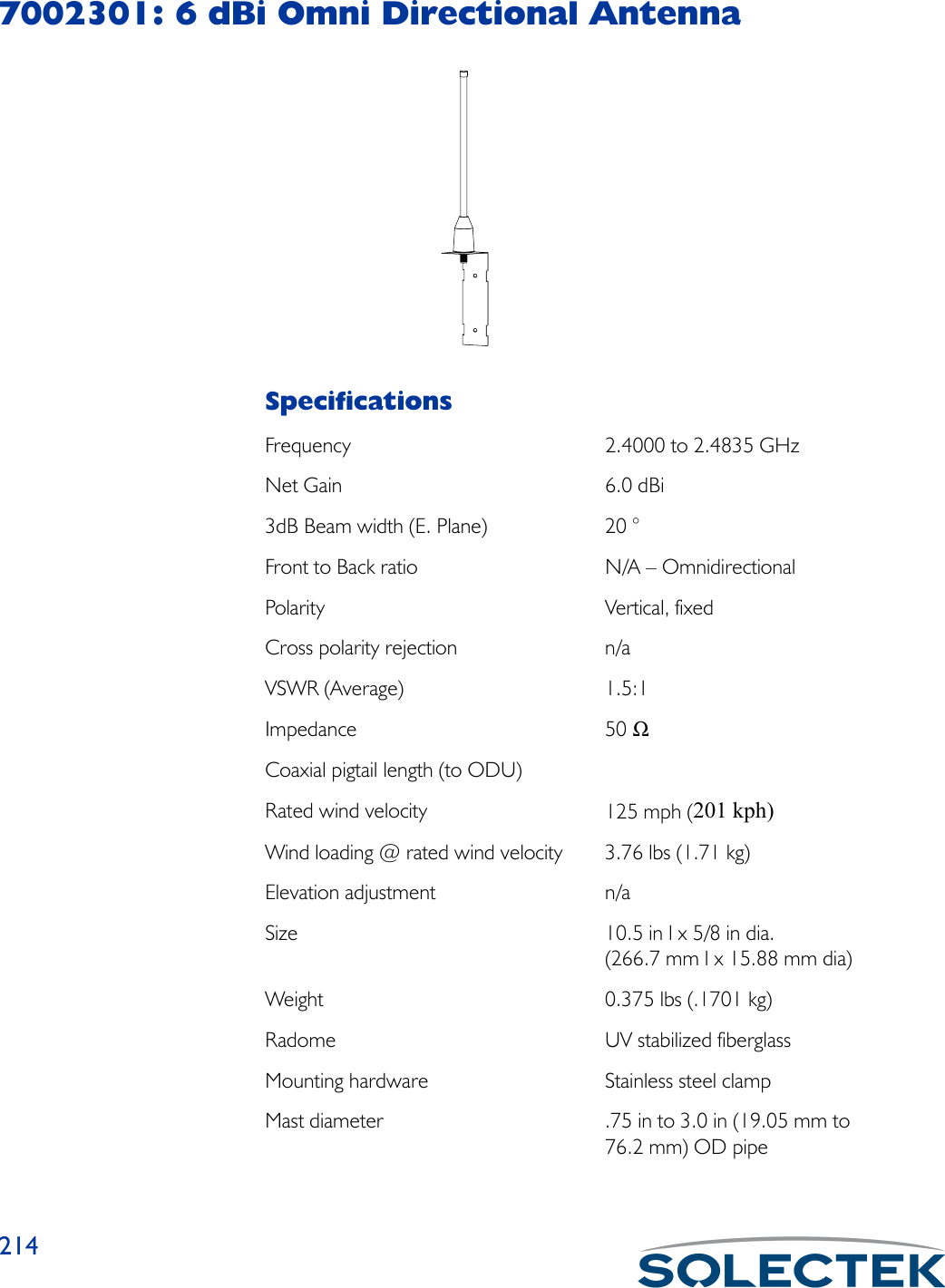 2147002301: 6 dBi Omni Directional AntennaSpecificationsFrequency 2.4000 to 2.4835 GHzNet Gain 6.0 dBi3dB Beam width (E. Plane) 20 °Front to Back ratio N/A – OmnidirectionalPolarity Vertical, fixedCross polarity rejection n/aVSWR (Average) 1.5:1Impedance 50 ΩCoaxial pigtail length (to ODU)Rated wind velocity 125 mph (201 kph)Wind loading @ rated wind velocity 3.76 lbs (1.71 kg)Elevation adjustment n/aSize 10.5 in l x 5/8 in dia. (266.7 mm l x 15.88 mm dia)Weight 0.375 lbs (.1701 kg)Radome UV stabilized fiberglassMounting hardware Stainless steel clampMast diameter .75 in to 3.0 in (19.05 mm to 76.2 mm) OD pipe