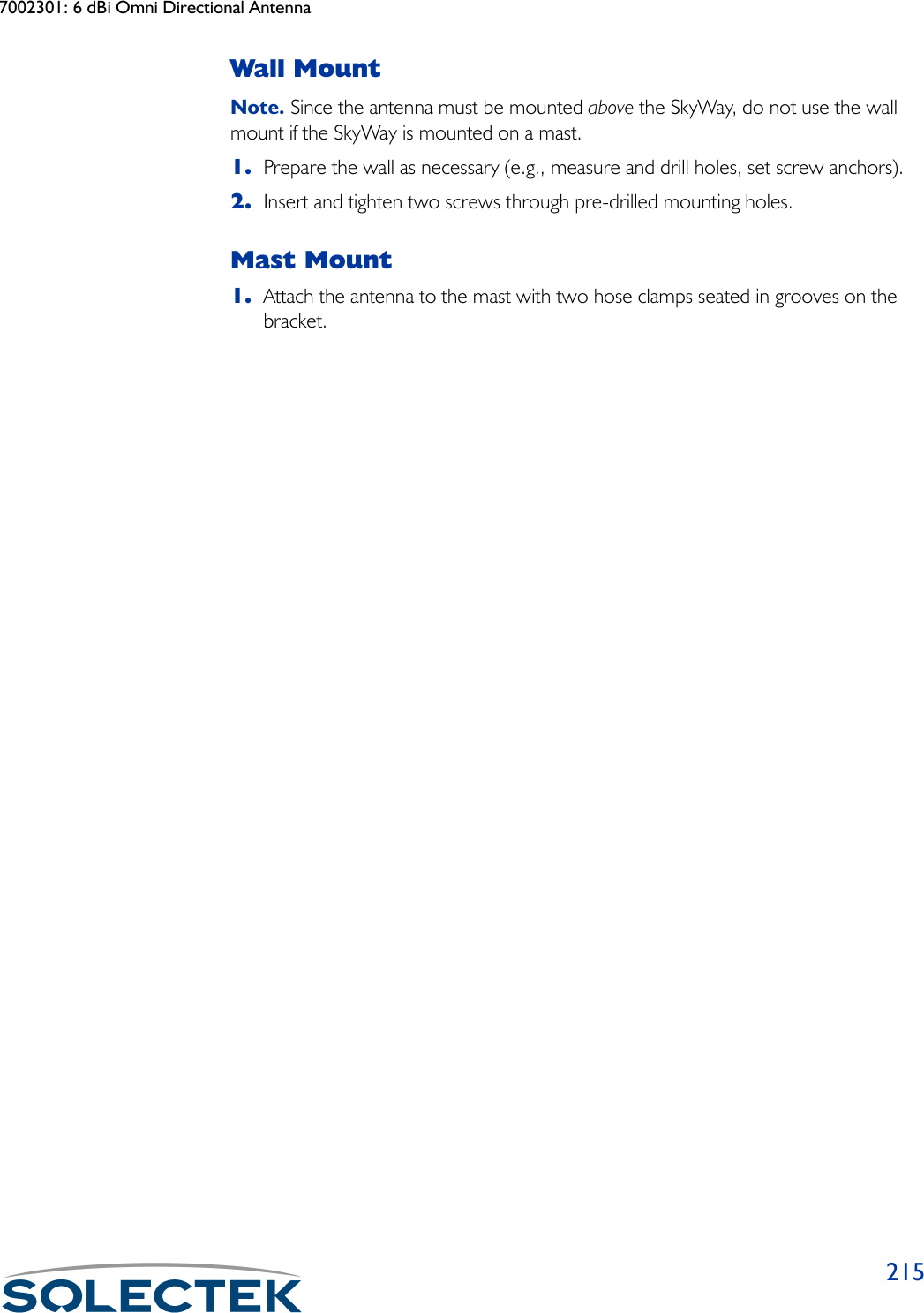 7002301: 6 dBi Omni Directional Antenna215Wall MountNote. Since the antenna must be mounted above the SkyWay, do not use the wall mount if the SkyWay is mounted on a mast.1. Prepare the wall as necessary (e.g., measure and drill holes, set screw anchors).2. Insert and tighten two screws through pre-drilled mounting holes.Mast Mount1. Attach the antenna to the mast with two hose clamps seated in grooves on the bracket.