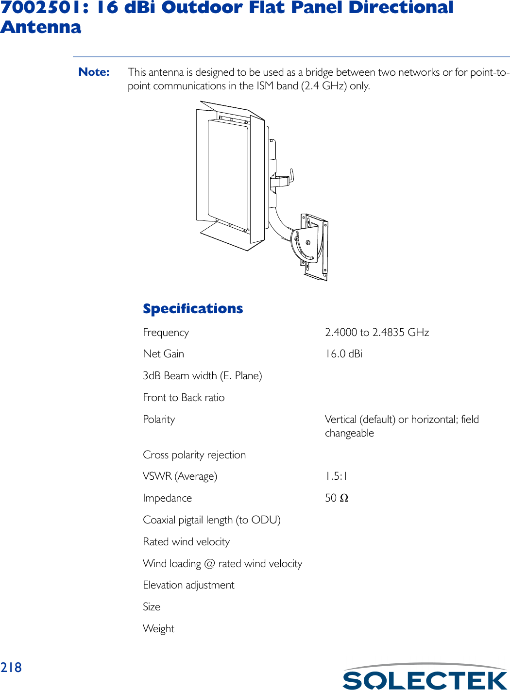 2187002501: 16 dBi Outdoor Flat Panel Directional AntennaNote: This antenna is designed to be used as a bridge between two networks or for point-to-point communications in the ISM band (2.4 GHz) only.SpecificationsFrequency 2.4000 to 2.4835 GHzNet Gain 16.0 dBi3dB Beam width (E. Plane)Front to Back ratioPolarity Vertical (default) or horizontal; field changeableCross polarity rejectionVSWR (Average) 1.5:1Impedance 50 ΩCoaxial pigtail length (to ODU)Rated wind velocityWind loading @ rated wind velocityElevation adjustmentSizeWeight