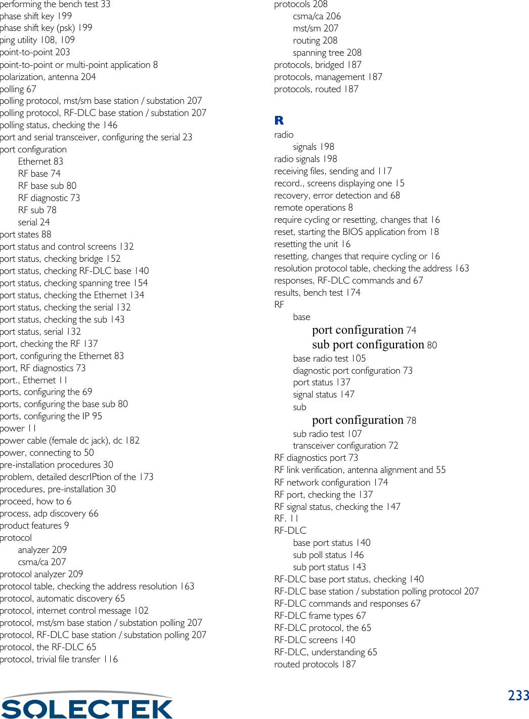 233performing the bench test 33phase shift key 199phase shift key (psk) 199ping utility 108, 109point-to-point 203point-to-point or multi-point application 8polarization, antenna 204polling 67polling protocol, mst/sm base station / substation 207polling protocol, RF-DLC base station / substation 207polling status, checking the 146port and serial transceiver, configuring the serial 23port configurationEthernet 83RF base 74RF base sub 80RF diagnostic 73RF sub 78serial 24port states 88port status and control screens 132port status, checking bridge 152port status, checking RF-DLC base 140port status, checking spanning tree 154port status, checking the Ethernet 134port status, checking the serial 132port status, checking the sub 143port status, serial 132port, checking the RF 137port, configuring the Ethernet 83port, RF diagnostics 73port., Ethernet 11ports, configuring the 69ports, configuring the base sub 80ports, configuring the IP 95power 11power cable (female dc jack), dc 182power, connecting to 50pre-installation procedures 30problem, detailed descrIPtion of the 173procedures, pre-installation 30proceed, how to 6process, adp discovery 66product features 9protocolanalyzer 209csma/ca 207protocol analyzer 209protocol table, checking the address resolution 163protocol, automatic discovery 65protocol, internet control message 102protocol, mst/sm base station / substation polling 207protocol, RF-DLC base station / substation polling 207protocol, the RF-DLC 65protocol, trivial file transfer 116protocols 208csma/ca 206mst/sm 207routing 208spanning tree 208protocols, bridged 187protocols, management 187protocols, routed 187Rradiosignals 198radio signals 198receiving files, sending and 117record., screens displaying one 15recovery, error detection and 68remote operations 8require cycling or resetting, changes that 16reset, starting the BIOS application from 18resetting the unit 16resetting, changes that require cycling or 16resolution protocol table, checking the address 163responses, RF-DLC commands and 67results, bench test 174RFbaseport configuration 74sub port configuration 80base radio test 105diagnostic port configuration 73port status 137signal status 147subport configuration 78sub radio test 107transceiver configuration 72RF diagnostics port 73RF link verification, antenna alignment and 55RF network configuration 174RF port, checking the 137RF signal status, checking the 147RF. 11RF-DLCbase port status 140sub poll status 146sub port status 143RF-DLC base port status, checking 140RF-DLC base station / substation polling protocol 207RF-DLC commands and responses 67RF-DLC frame types 67RF-DLC protocol, the 65RF-DLC screens 140RF-DLC, understanding 65routed protocols 187