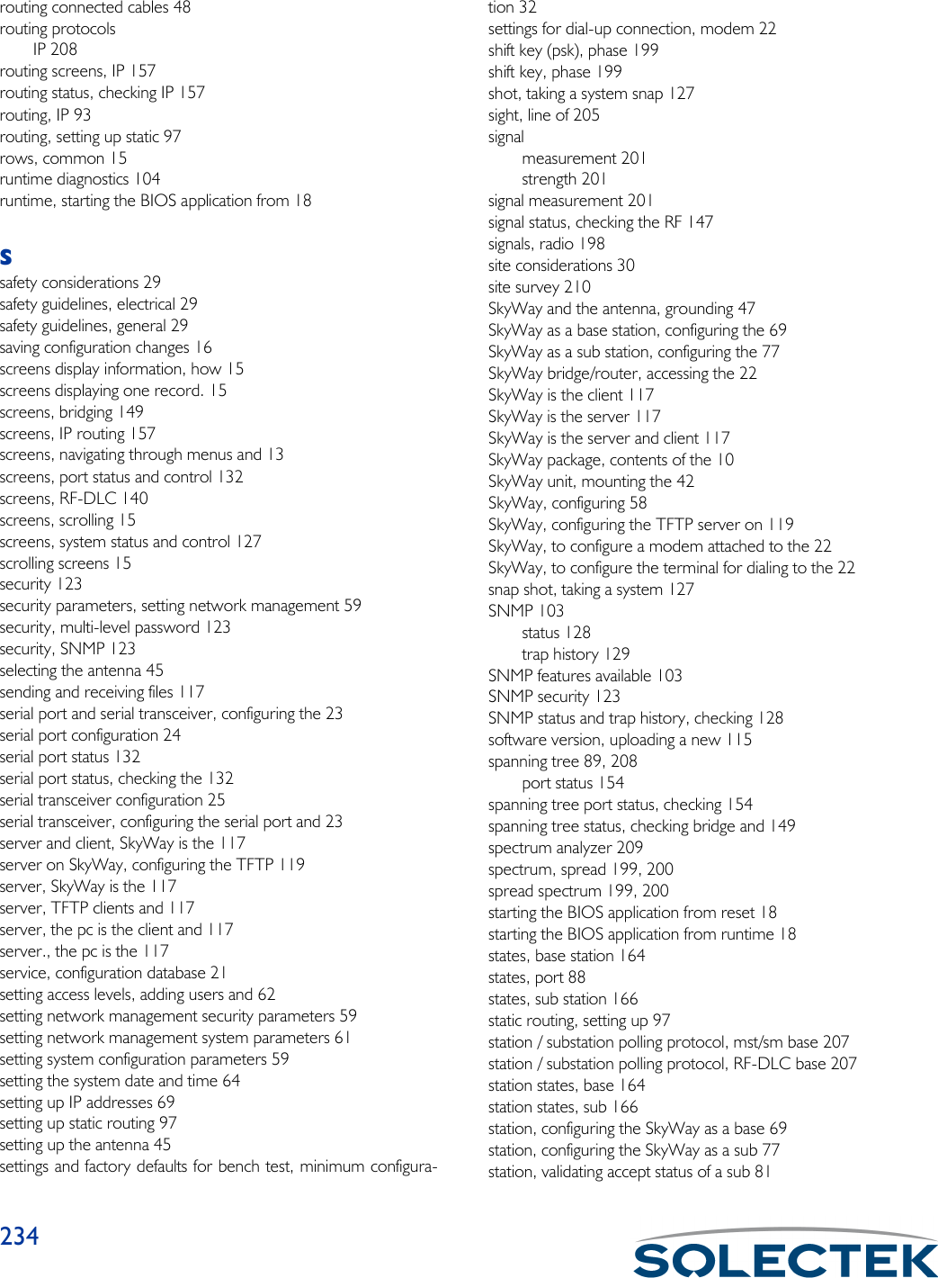 234routing connected cables 48routing protocolsIP 208routing screens, IP 157routing status, checking IP 157routing, IP 93routing, setting up static 97rows, common 15runtime diagnostics 104runtime, starting the BIOS application from 18Ssafety considerations 29safety guidelines, electrical 29safety guidelines, general 29saving configuration changes 16screens display information, how 15screens displaying one record. 15screens, bridging 149screens, IP routing 157screens, navigating through menus and 13screens, port status and control 132screens, RF-DLC 140screens, scrolling 15screens, system status and control 127scrolling screens 15security 123security parameters, setting network management 59security, multi-level password 123security, SNMP 123selecting the antenna 45sending and receiving files 117serial port and serial transceiver, configuring the 23serial port configuration 24serial port status 132serial port status, checking the 132serial transceiver configuration 25serial transceiver, configuring the serial port and 23server and client, SkyWay is the 117server on SkyWay, configuring the TFTP 119server, SkyWay is the 117server, TFTP clients and 117server, the pc is the client and 117server., the pc is the 117service, configuration database 21setting access levels, adding users and 62setting network management security parameters 59setting network management system parameters 61setting system configuration parameters 59setting the system date and time 64setting up IP addresses 69setting up static routing 97setting up the antenna 45settings and factory defaults for bench test, minimum configura-tion 32settings for dial-up connection, modem 22shift key (psk), phase 199shift key, phase 199shot, taking a system snap 127sight, line of 205signalmeasurement 201strength 201signal measurement 201signal status, checking the RF 147signals, radio 198site considerations 30site survey 210SkyWay and the antenna, grounding 47SkyWay as a base station, configuring the 69SkyWay as a sub station, configuring the 77SkyWay bridge/router, accessing the 22SkyWay is the client 117SkyWay is the server 117SkyWay is the server and client 117SkyWay package, contents of the 10SkyWay unit, mounting the 42SkyWay, configuring 58SkyWay, configuring the TFTP server on 119SkyWay, to configure a modem attached to the 22SkyWay, to configure the terminal for dialing to the 22snap shot, taking a system 127SNMP 103status 128trap history 129SNMP features available 103SNMP security 123SNMP status and trap history, checking 128software version, uploading a new 115spanning tree 89, 208port status 154spanning tree port status, checking 154spanning tree status, checking bridge and 149spectrum analyzer 209spectrum, spread 199, 200spread spectrum 199, 200starting the BIOS application from reset 18starting the BIOS application from runtime 18states, base station 164states, port 88states, sub station 166static routing, setting up 97station / substation polling protocol, mst/sm base 207station / substation polling protocol, RF-DLC base 207station states, base 164station states, sub 166station, configuring the SkyWay as a base 69station, configuring the SkyWay as a sub 77station, validating accept status of a sub 81