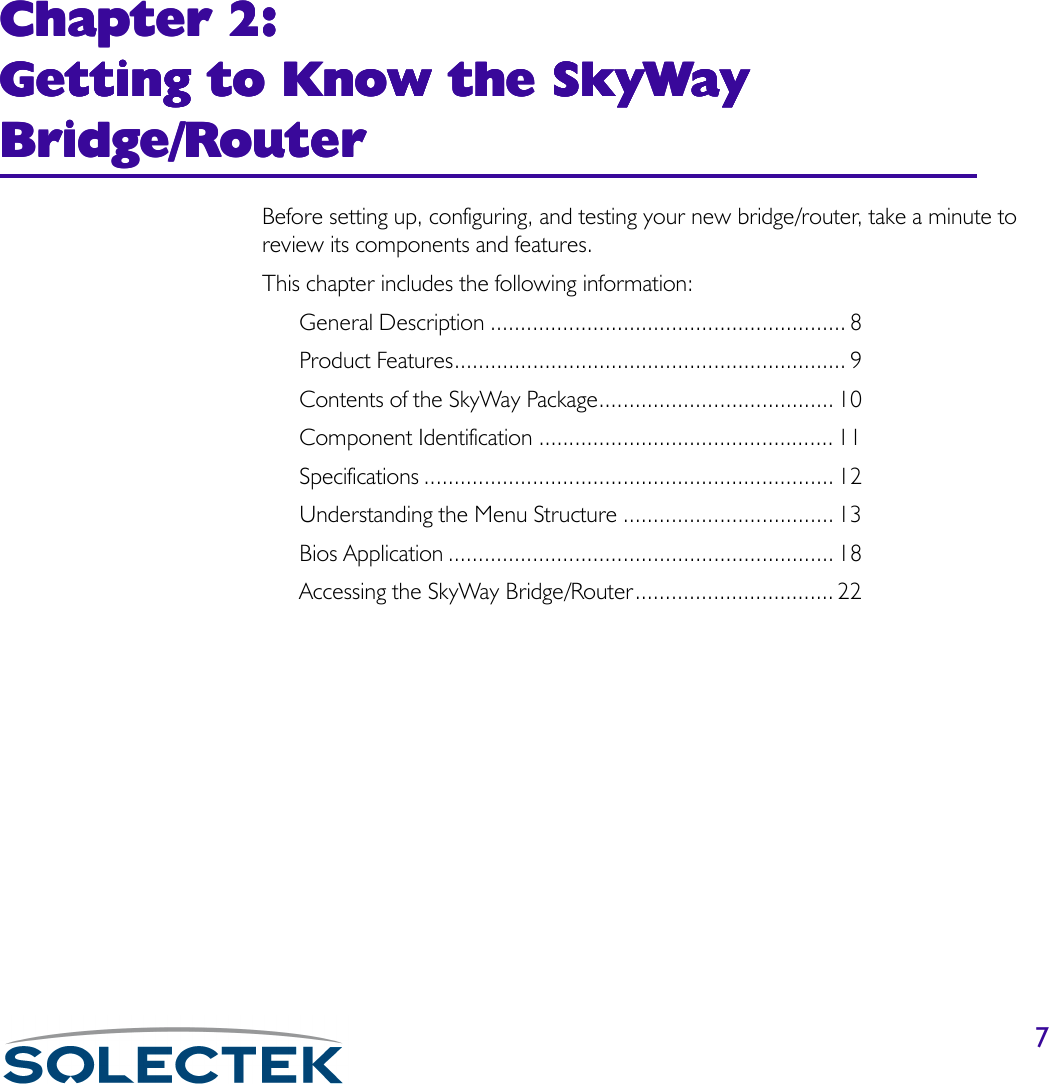 7Chapter 2: Chapter 2: Chapter 2: Chapter 2: Getting to Know the SkyWay Getting to Know the SkyWay Getting to Know the SkyWay Getting to Know the SkyWay Bridge/RouterBridge/RouterBridge/RouterBridge/RouterBefore setting up, configuring, and testing your new bridge/router, take a minute to review its components and features.This chapter includes the following information:General Description ........................................................... 8Product Features................................................................. 9Contents of the SkyWay Package....................................... 10Component Identification ................................................. 11Specifications .................................................................... 12Understanding the Menu Structure ................................... 13Bios Application ................................................................ 18Accessing the SkyWay Bridge/Router................................. 22