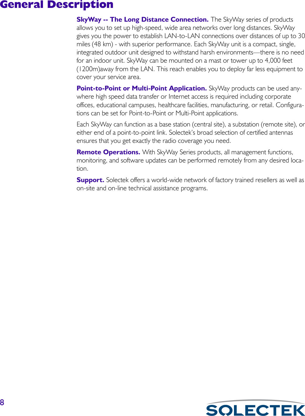 8General DescriptionSkyWay -- The Long Distance Connection. The SkyWay series of products allows you to set up high-speed, wide area networks over long distances. SkyWay gives you the power to establish LAN-to-LAN connections over distances of up to 30 miles (48 km) - with superior performance. Each SkyWay unit is a compact, single, integrated outdoor unit designed to withstand harsh environments—there is no need for an indoor unit. SkyWay can be mounted on a mast or tower up to 4,000 feet (1200m)away from the LAN. This reach enables you to deploy far less equipment to cover your service area.Point-to-Point or Multi-Point Application. SkyWay products can be used any-where high speed data transfer or Internet access is required including corporate offices, educational campuses, healthcare facilities, manufacturing, or retail. Configura-tions can be set for Point-to-Point or Multi-Point applications.Each SkyWay can function as a base station (central site), a substation (remote site), or either end of a point-to-point link. Solectek’s broad selection of certified antennas ensures that you get exactly the radio coverage you need.Remote Operations. With SkyWay Series products, all management functions, monitoring, and software updates can be performed remotely from any desired loca-tion.Support. Solectek offers a world-wide network of factory trained resellers as well as on-site and on-line technical assistance programs.