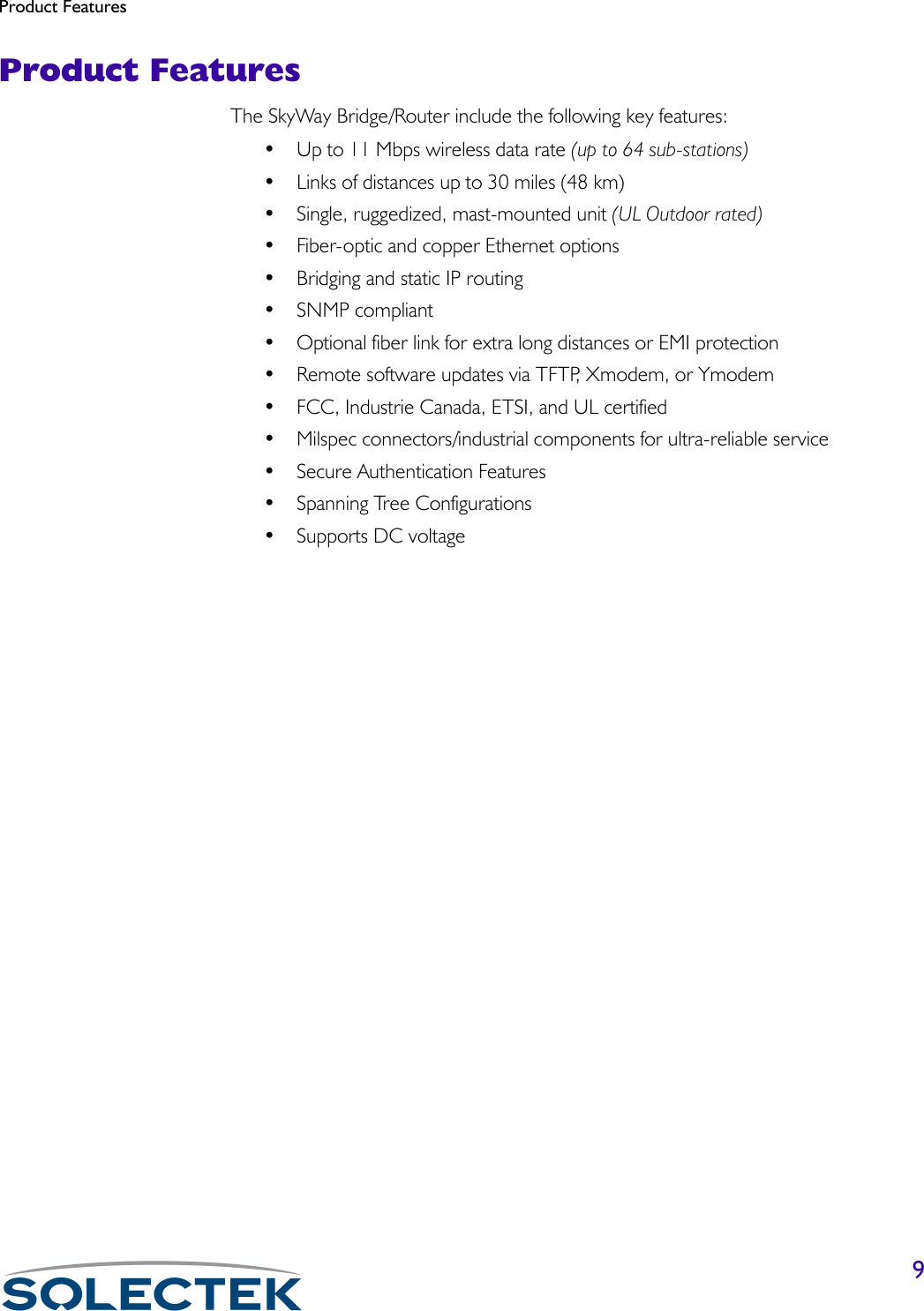 Product Features9Product FeaturesThe SkyWay Bridge/Router include the following key features:• Up to 11 Mbps wireless data rate (up to 64 sub-stations)• Links of distances up to 30 miles (48 km)• Single, ruggedized, mast-mounted unit (UL Outdoor rated)• Fiber-optic and copper Ethernet options• Bridging and static IP routing• SNMP compliant• Optional fiber link for extra long distances or EMI protection• Remote software updates via TFTP, Xmodem, or Ymodem• FCC, Industrie Canada, ETSI, and UL certified• Milspec connectors/industrial components for ultra-reliable service• Secure Authentication Features• Spanning Tree Configurations• Supports DC voltage