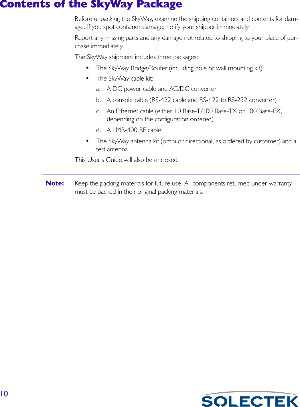 10Contents of the SkyWay PackageBefore unpacking the SkyWay, examine the shipping containers and contents for dam-age. If you spot container damage, notify your shipper immediately.Report any missing parts and any damage not related to shipping to your place of pur-chase immediately.The SkyWay shipment includes three packages:• The SkyWay Bridge/Router (including pole or wall mounting kit)• The SkyWay cable kit:a. A DC power cable and AC/DC converter b. A console cable (RS-422 cable and RS-422 to RS-232 converter)c. An Ethernet cable (either 10 Base-T/100 Base-TX or 100 Base-FX, depending on the configuration ordered)d. A LMR-400 RF cable• The SkyWay antenna kit (omni or directional, as ordered by customer) and a test antennaThis User’s Guide will also be enclosed.Note: Keep the packing materials for future use. All components returned under warranty must be packed in their original packing materials.
