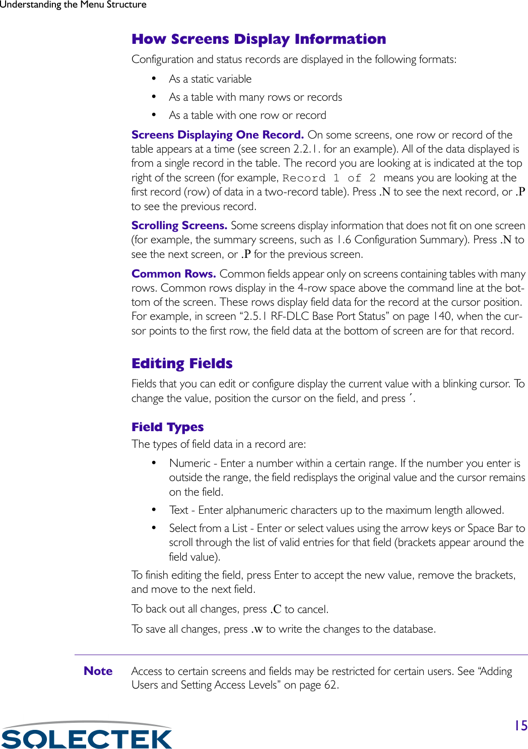 Understanding the Menu Structure15How Screens Display InformationConfiguration and status records are displayed in the following formats:• As a static variable• As a table with many rows or records• As a table with one row or recordScreens Displaying One Record. On some screens, one row or record of the table appears at a time (see screen 2.2.1. for an example). All of the data displayed is from a single record in the table. The record you are looking at is indicated at the top right of the screen (for example, Record 1 of 2 means you are looking at the first record (row) of data in a two-record table). Press .N to see the next record, or .P to see the previous record.Scrolling Screens. Some screens display information that does not fit on one screen (for example, the summary screens, such as 1.6 Configuration Summary). Press .N to see the next screen, or .P for the previous screen.Common Rows. Common fields appear only on screens containing tables with many rows. Common rows display in the 4-row space above the command line at the bot-tom of the screen. These rows display field data for the record at the cursor position. For example, in screen “2.5.1 RF-DLC Base Port Status” on page 140, when the cur-sor points to the first row, the field data at the bottom of screen are for that record.Editing FieldsFields that you can edit or configure display the current value with a blinking cursor. To change the value, position the cursor on the field, and press ´.Field TypesThe types of field data in a record are:• Numeric - Enter a number within a certain range. If the number you enter is outside the range, the field redisplays the original value and the cursor remains on the field.• Text - Enter alphanumeric characters up to the maximum length allowed.• Select from a List - Enter or select values using the arrow keys or Space Bar to scroll through the list of valid entries for that field (brackets appear around the field value).To finish editing the field, press Enter to accept the new value, remove the brackets, and move to the next field.To back out all changes, press .C to cancel.To save all changes, press .w to write the changes to the database.Note Access to certain screens and fields may be restricted for certain users. See “Adding Users and Setting Access Levels” on page 62. 