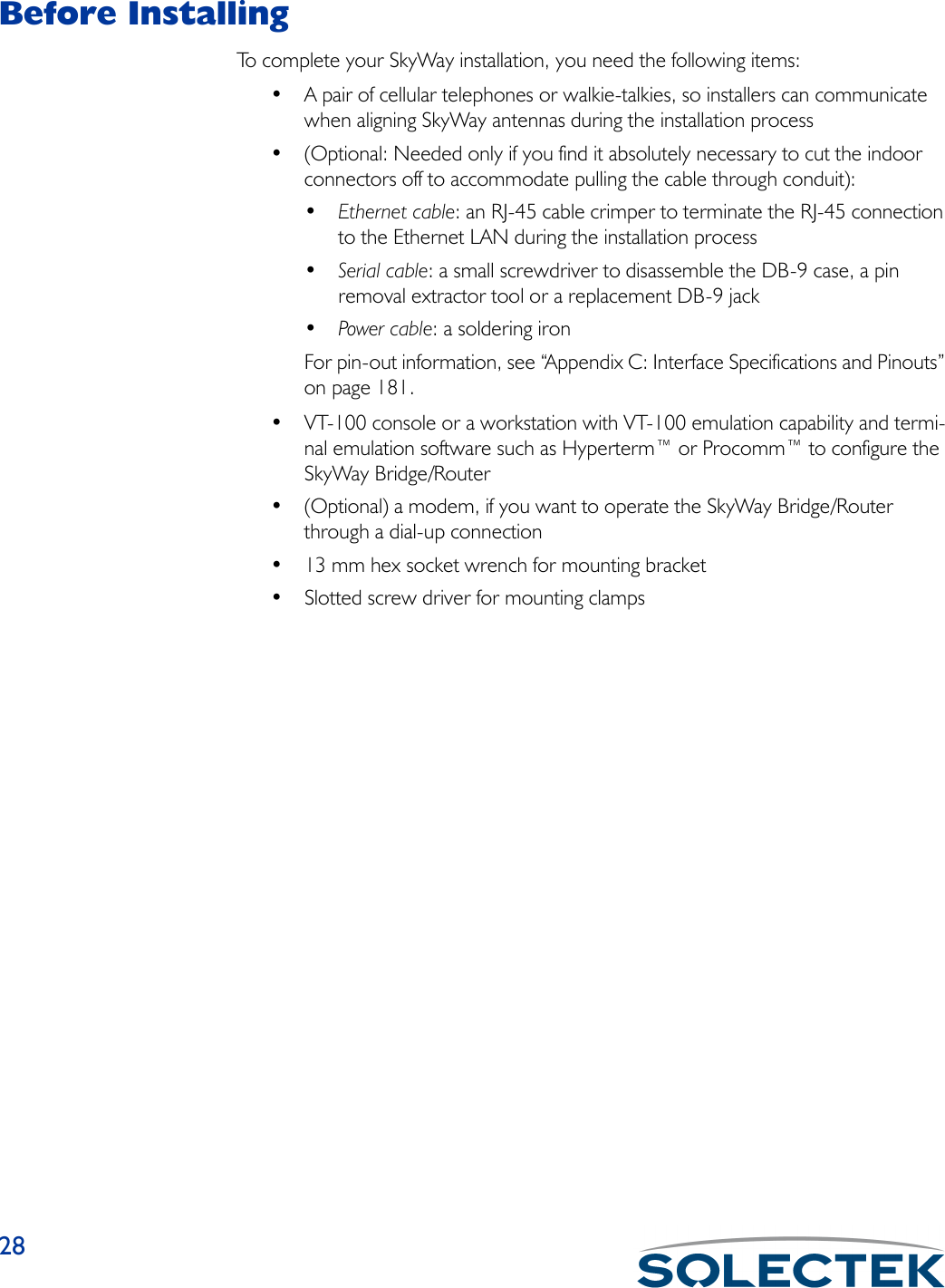28Before InstallingTo complete your SkyWay installation, you need the following items:• A pair of cellular telephones or walkie-talkies, so installers can communicate when aligning SkyWay antennas during the installation process• (Optional: Needed only if you find it absolutely necessary to cut the indoor connectors off to accommodate pulling the cable through conduit):•Ethernet cable: an RJ-45 cable crimper to terminate the RJ-45 connection to the Ethernet LAN during the installation process•Serial cable: a small screwdriver to disassemble the DB-9 case, a pin removal extractor tool or a replacement DB-9 jack•Power cable: a soldering ironFor pin-out information, see “Appendix C: Interface Specifications and Pinouts” on page 181.• VT-100 console or a workstation with VT-100 emulation capability and termi-nal emulation software such as Hyperterm™ or Procomm™ to configure the SkyWay Bridge/Router• (Optional) a modem, if you want to operate the SkyWay Bridge/Router through a dial-up connection• 13 mm hex socket wrench for mounting bracket• Slotted screw driver for mounting clamps