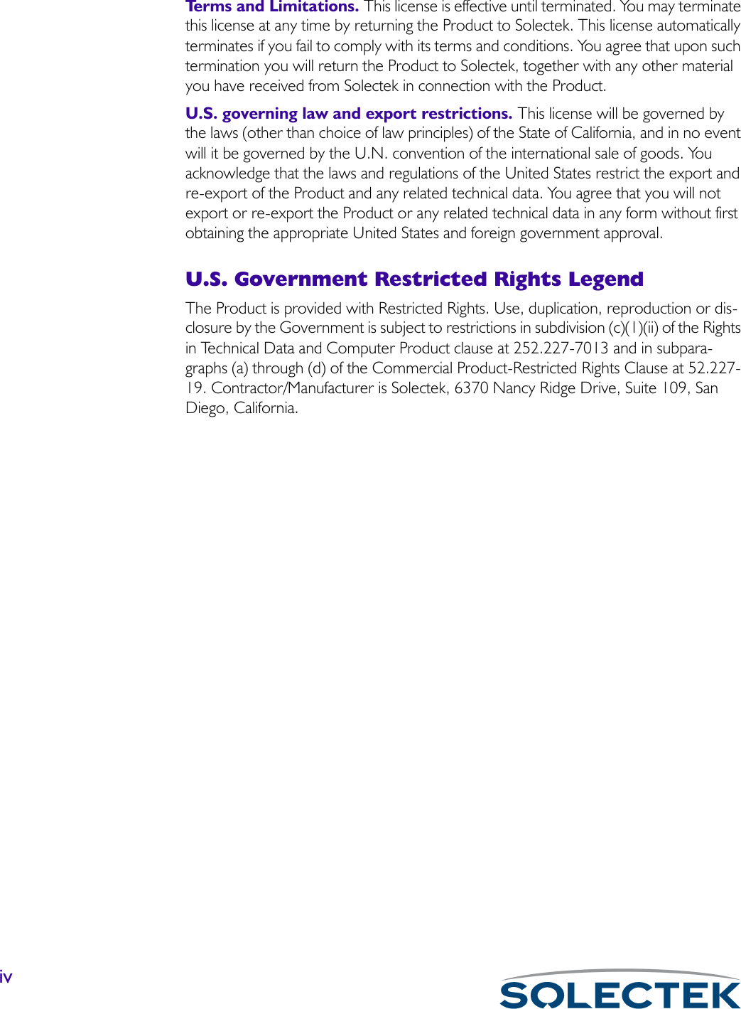 ivTerms and Limitations. This license is effective until terminated. You may terminate this license at any time by returning the Product to Solectek. This license automatically terminates if you fail to comply with its terms and conditions. You agree that upon such termination you will return the Product to Solectek, together with any other material you have received from Solectek in connection with the Product.U.S. governing law and export restrictions. This license will be governed by the laws (other than choice of law principles) of the State of California, and in no event will it be governed by the U.N. convention of the international sale of goods. You acknowledge that the laws and regulations of the United States restrict the export and re-export of the Product and any related technical data. You agree that you will not export or re-export the Product or any related technical data in any form without first obtaining the appropriate United States and foreign government approval. U.S. Government Restricted Rights LegendThe Product is provided with Restricted Rights. Use, duplication, reproduction or dis-closure by the Government is subject to restrictions in subdivision (c)(1)(ii) of the Rights in Technical Data and Computer Product clause at 252.227-7013 and in subpara-graphs (a) through (d) of the Commercial Product-Restricted Rights Clause at 52.227-19. Contractor/Manufacturer is Solectek, 6370 Nancy Ridge Drive, Suite 109, San Diego, California.