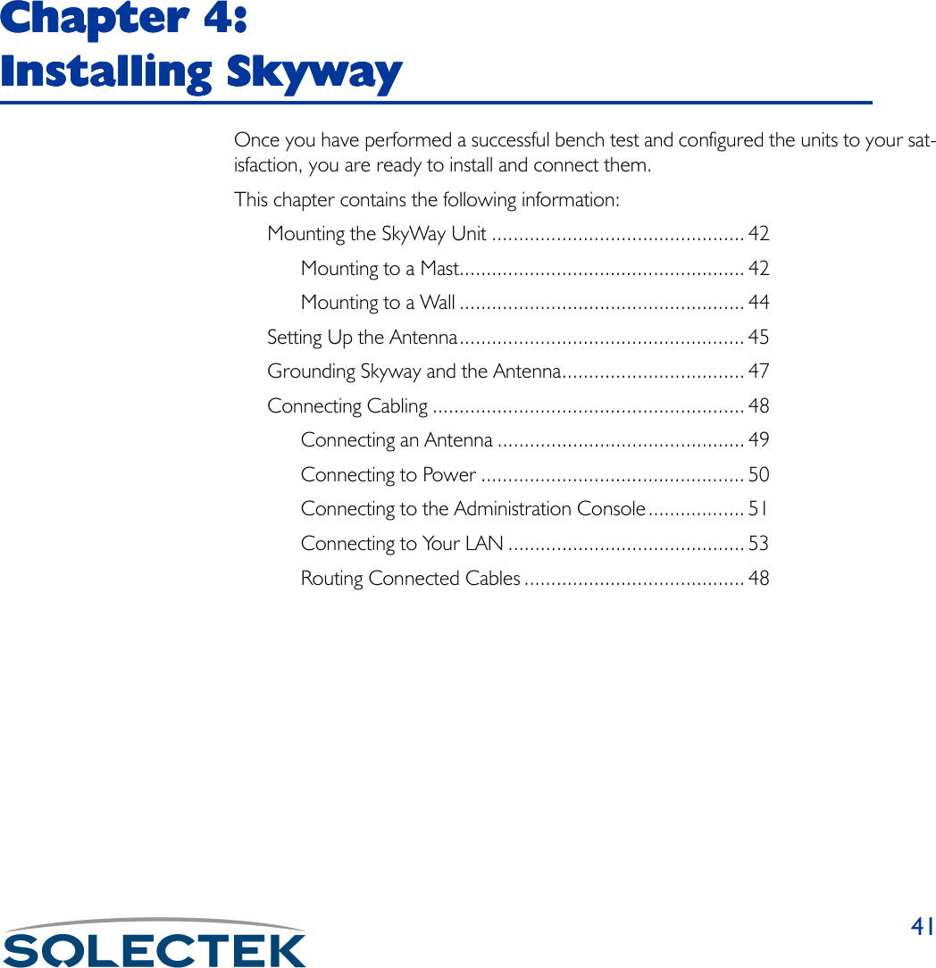 41Chapter 4: Chapter 4: Chapter 4: Chapter 4: Installing SkywayInstalling SkywayInstalling SkywayInstalling SkywayOnce you have performed a successful bench test and configured the units to your sat-isfaction, you are ready to install and connect them.This chapter contains the following information:Mounting the SkyWay Unit ............................................... 42Mounting to a Mast..................................................... 42Mounting to a Wall ..................................................... 44Setting Up the Antenna..................................................... 45Grounding Skyway and the Antenna.................................. 47Connecting Cabling .......................................................... 48Connecting an Antenna .............................................. 49Connecting to Power ................................................. 50Connecting to the Administration Console.................. 51Connecting to Your LAN ............................................ 53Routing Connected Cables ......................................... 48