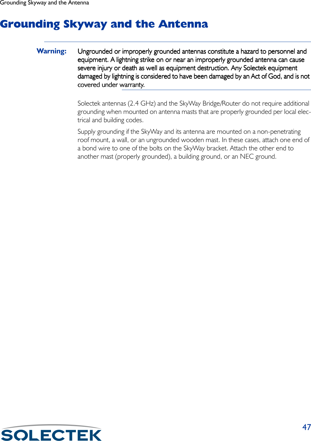 Grounding Skyway and the Antenna47Grounding Skyway and the AntennaWarning: Ungrounded or improperly grounded antennas constitute a hazard to personnel and Ungrounded or improperly grounded antennas constitute a hazard to personnel and Ungrounded or improperly grounded antennas constitute a hazard to personnel and Ungrounded or improperly grounded antennas constitute a hazard to personnel and equipment. A lightning strike on or near an improperly grounded antenna can cause equipment. A lightning strike on or near an improperly grounded antenna can cause equipment. A lightning strike on or near an improperly grounded antenna can cause equipment. A lightning strike on or near an improperly grounded antenna can cause severe injury or death as well as equipment destruction. Any Solectek equipment severe injury or death as well as equipment destruction. Any Solectek equipment severe injury or death as well as equipment destruction. Any Solectek equipment severe injury or death as well as equipment destruction. Any Solectek equipment damaged by lightning is considered to have been damaged by an Act of God, and is not damaged by lightning is considered to have been damaged by an Act of God, and is not damaged by lightning is considered to have been damaged by an Act of God, and is not damaged by lightning is considered to have been damaged by an Act of God, and is not covered under warranty.covered under warranty.covered under warranty.covered under warranty.Solectek antennas (2.4 GHz) and the SkyWay Bridge/Router do not require additional grounding when mounted on antenna masts that are properly grounded per local elec-trical and building codes.Supply grounding if the SkyWay and its antenna are mounted on a non-penetrating roof mount, a wall, or an ungrounded wooden mast. In these cases, attach one end of a bond wire to one of the bolts on the SkyWay bracket. Attach the other end to another mast (properly grounded), a building ground, or an NEC ground.