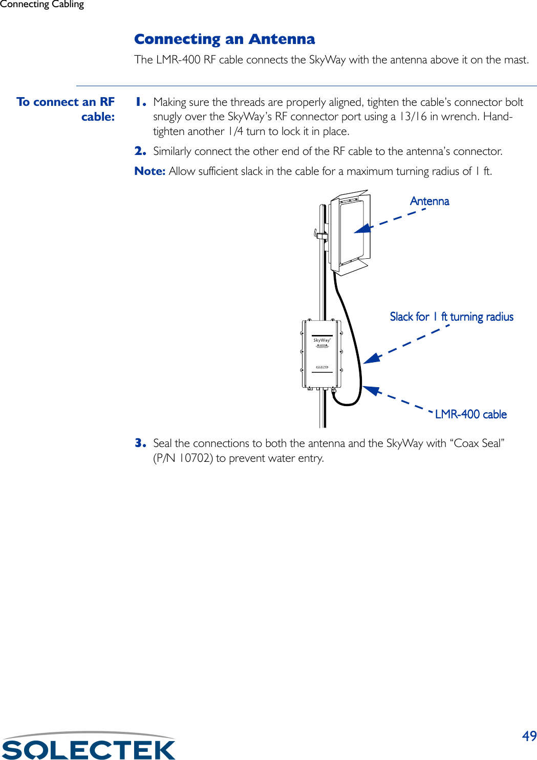 Connecting Cabling49Connecting an AntennaThe LMR-400 RF cable connects the SkyWay with the antenna above it on the mast.To connect an RFcable:1. Making sure the threads are properly aligned, tighten the cable’s connector bolt snugly over the SkyWay’s RF connector port using a 13/16 in wrench. Hand-tighten another 1/4 turn to lock it in place.2. Similarly connect the other end of the RF cable to the antenna’s connector.Note: Allow sufficient slack in the cable for a maximum turning radius of 1 ft.3. Seal the connections to both the antenna and the SkyWay with “Coax Seal” (P/N 10702) to prevent water entry.www.solectek.comSlack for 1 ft turning radiusSlack for 1 ft turning radiusSlack for 1 ft turning radiusSlack for 1 ft turning radiusAntennaAntennaAntennaAntennaLMR-400 cableLMR-400 cableLMR-400 cableLMR-400 cable