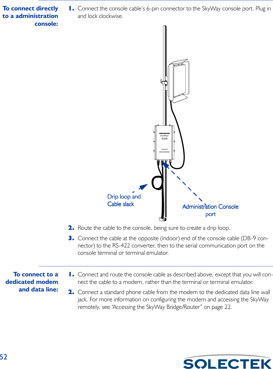 52To  c o n n e c t  d i r e c t l yto a administrationconsole:1. Connect the console cable’s 6-pin connector to the SkyWay console port. Plug in and lock clockwise.2. Route the cable to the console, being sure to create a drip loop.3. Connect the cable at the opposite (indoor) end of the console cable (DB-9 con-nector) to the RS-422 converter, then to the serial communication port on the console terminal or terminal emulator.To  c o n n e c t  t o  adedicated modemand data line:1. Connect and route the console cable as described above, except that you will con-nect the cable to a modem, rather than the terminal or terminal emulator.2. Connect a standard phone cable from the modem to the dedicated data line wall jack. For more information on configuring the modem and accessing the SkyWay remotely, see “Accessing the SkyWay Bridge/Router” on page 22.www.solectek.comAdministration ConsoleAdministration ConsoleAdministration ConsoleAdministration ConsoleportportportportDrip loop andDrip loop andDrip loop andDrip loop andCable slackCable slackCable slackCable slack