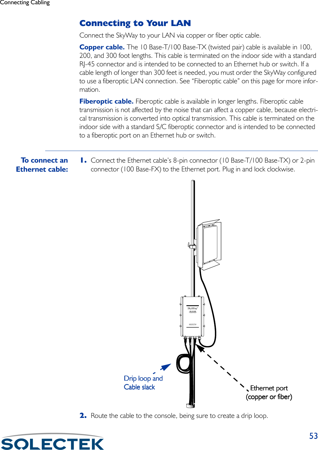 Connecting Cabling53Connecting to Your LANConnect the SkyWay to your LAN via copper or fiber optic cable.Copper cable. The 10 Base-T/100 Base-TX (twisted pair) cable is available in 100, 200, and 300 foot lengths. This cable is terminated on the indoor side with a standard RJ-45 connector and is intended to be connected to an Ethernet hub or switch. If a cable length of longer than 300 feet is needed, you must order the SkyWay configured to use a fiberoptic LAN connection. See “Fiberoptic cable” on this page for more infor-mation.Fiberoptic cable. Fiberoptic cable is available in longer lengths. Fiberoptic cable transmission is not affected by the noise that can affect a copper cable, because electri-cal transmission is converted into optical transmission. This cable is terminated on the indoor side with a standard S/C fiberoptic connector and is intended to be connected to a fiberoptic port on an Ethernet hub or switch.To connect anEthernet cable:1. Connect the Ethernet cable’s 8-pin connector (10 Base-T/100 Base-TX) or 2-pin connector (100 Base-FX) to the Ethernet port. Plug in and lock clockwise.2. Route the cable to the console, being sure to create a drip loop.www.solectek.comEthernet portEthernet portEthernet portEthernet port(copper or fiber)(copper or fiber)(copper or fiber)(copper or fiber)Drip loop andDrip loop andDrip loop andDrip loop andCable slackCable slackCable slackCable slack