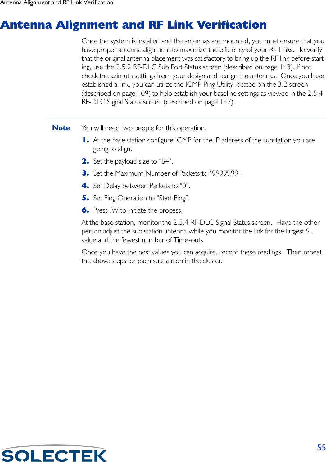 Antenna Alignment and RF Link Verification55Antenna Alignment and RF Link VerificationOnce the system is installed and the antennas are mounted, you must ensure that you have proper antenna alignment to maximize the efficiency of your RF Links.  To verify that the original antenna placement was satisfactory to bring up the RF link before start-ing, use the 2.5.2 RF-DLC Sub Port Status screen (described on page 143). If not, check the azimuth settings from your design and realign the antennas.  Once you have established a link, you can utilize the ICMP Ping Utility located on the 3.2 screen (described on page 109) to help establish your baseline settings as viewed in the 2.5.4  RF-DLC Signal Status screen (described on page 147).Note You will need two people for this operation.1. At the base station configure ICMP for the IP address of the substation you are going to align.2. Set the payload size to “64”.3. Set the Maximum Number of Packets to “9999999”.4. Set Delay between Packets to “0”.5. Set Ping Operation to “Start Ping”.6. Press .W to initiate the process.At the base station, monitor the 2.5.4 RF-DLC Signal Status screen.  Have the other person adjust the sub station antenna while you monitor the link for the largest SL value and the fewest number of Time-outs.Once you have the best values you can acquire, record these readings.  Then repeat the above steps for each sub station in the cluster.