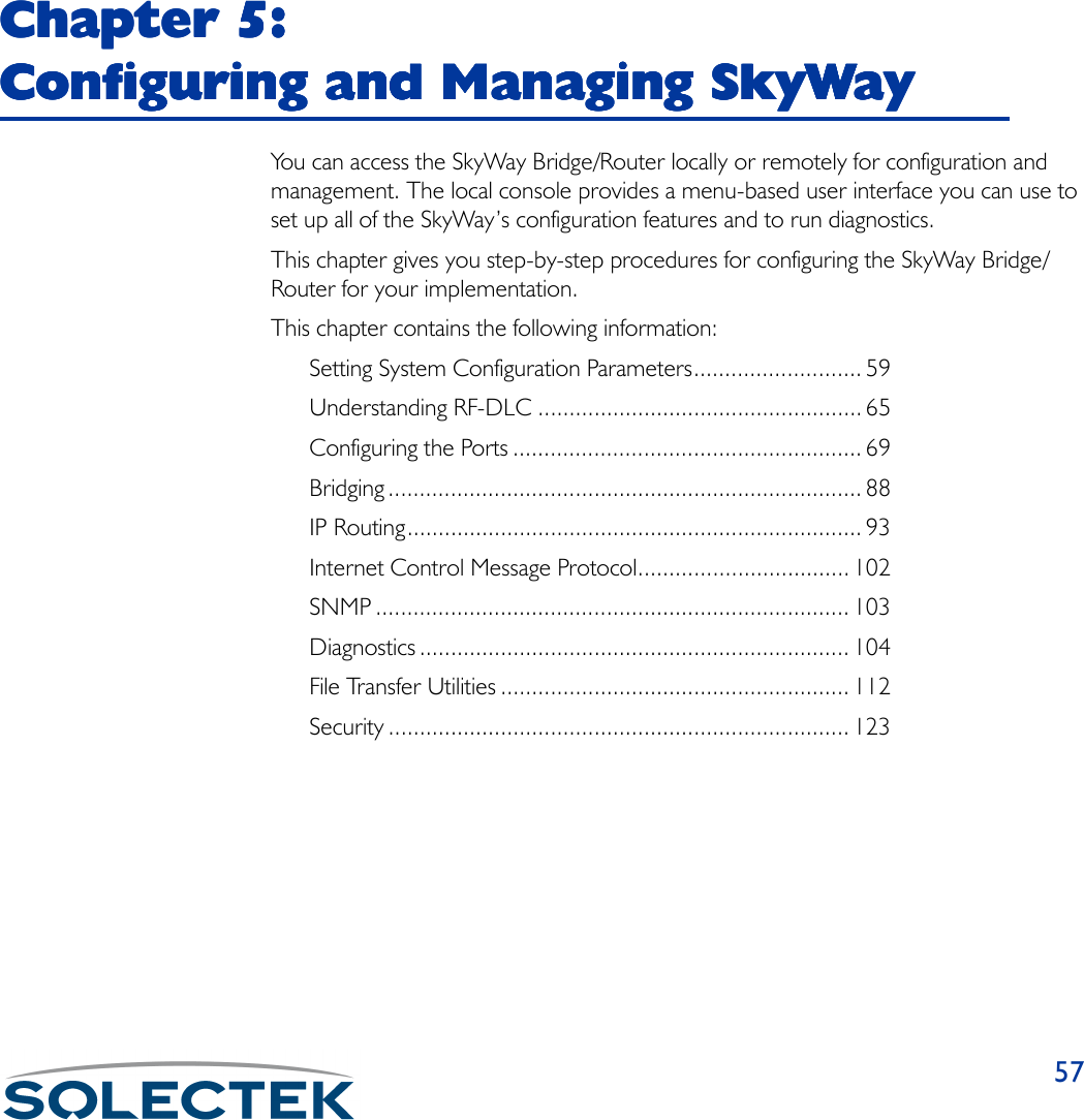 57Chapter 5: Chapter 5: Chapter 5: Chapter 5: Configuring and Managing SkyWayConfiguring and Managing SkyWayConfiguring and Managing SkyWayConfiguring and Managing SkyWayYou can access the SkyWay Bridge/Router locally or remotely for configuration and management. The local console provides a menu-based user interface you can use to set up all of the SkyWay’s configuration features and to run diagnostics.This chapter gives you step-by-step procedures for configuring the SkyWay Bridge/Router for your implementation.This chapter contains the following information:Setting System Configuration Parameters........................... 59Understanding RF-DLC .................................................... 65Configuring the Ports ........................................................ 69Bridging ............................................................................ 88IP Routing......................................................................... 93Internet Control Message Protocol.................................. 102SNMP ............................................................................ 103Diagnostics ..................................................................... 104File Transfer Utilities ........................................................ 112Security .......................................................................... 123